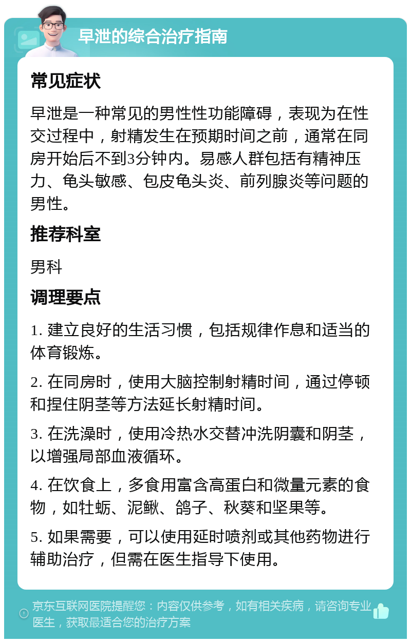 早泄的综合治疗指南 常见症状 早泄是一种常见的男性性功能障碍，表现为在性交过程中，射精发生在预期时间之前，通常在同房开始后不到3分钟内。易感人群包括有精神压力、龟头敏感、包皮龟头炎、前列腺炎等问题的男性。 推荐科室 男科 调理要点 1. 建立良好的生活习惯，包括规律作息和适当的体育锻炼。 2. 在同房时，使用大脑控制射精时间，通过停顿和捏住阴茎等方法延长射精时间。 3. 在洗澡时，使用冷热水交替冲洗阴囊和阴茎，以增强局部血液循环。 4. 在饮食上，多食用富含高蛋白和微量元素的食物，如牡蛎、泥鳅、鸽子、秋葵和坚果等。 5. 如果需要，可以使用延时喷剂或其他药物进行辅助治疗，但需在医生指导下使用。