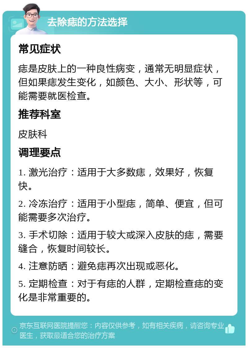 去除痣的方法选择 常见症状 痣是皮肤上的一种良性病变，通常无明显症状，但如果痣发生变化，如颜色、大小、形状等，可能需要就医检查。 推荐科室 皮肤科 调理要点 1. 激光治疗：适用于大多数痣，效果好，恢复快。 2. 冷冻治疗：适用于小型痣，简单、便宜，但可能需要多次治疗。 3. 手术切除：适用于较大或深入皮肤的痣，需要缝合，恢复时间较长。 4. 注意防晒：避免痣再次出现或恶化。 5. 定期检查：对于有痣的人群，定期检查痣的变化是非常重要的。