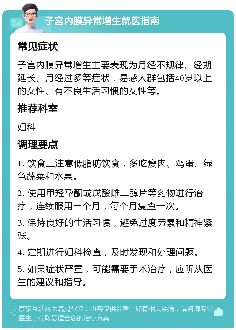 子宫内膜异常增生就医指南 常见症状 子宫内膜异常增生主要表现为月经不规律、经期延长、月经过多等症状，易感人群包括40岁以上的女性、有不良生活习惯的女性等。 推荐科室 妇科 调理要点 1. 饮食上注意低脂肪饮食，多吃瘦肉、鸡蛋、绿色蔬菜和水果。 2. 使用甲羟孕酮或戊酸雌二醇片等药物进行治疗，连续服用三个月，每个月复查一次。 3. 保持良好的生活习惯，避免过度劳累和精神紧张。 4. 定期进行妇科检查，及时发现和处理问题。 5. 如果症状严重，可能需要手术治疗，应听从医生的建议和指导。