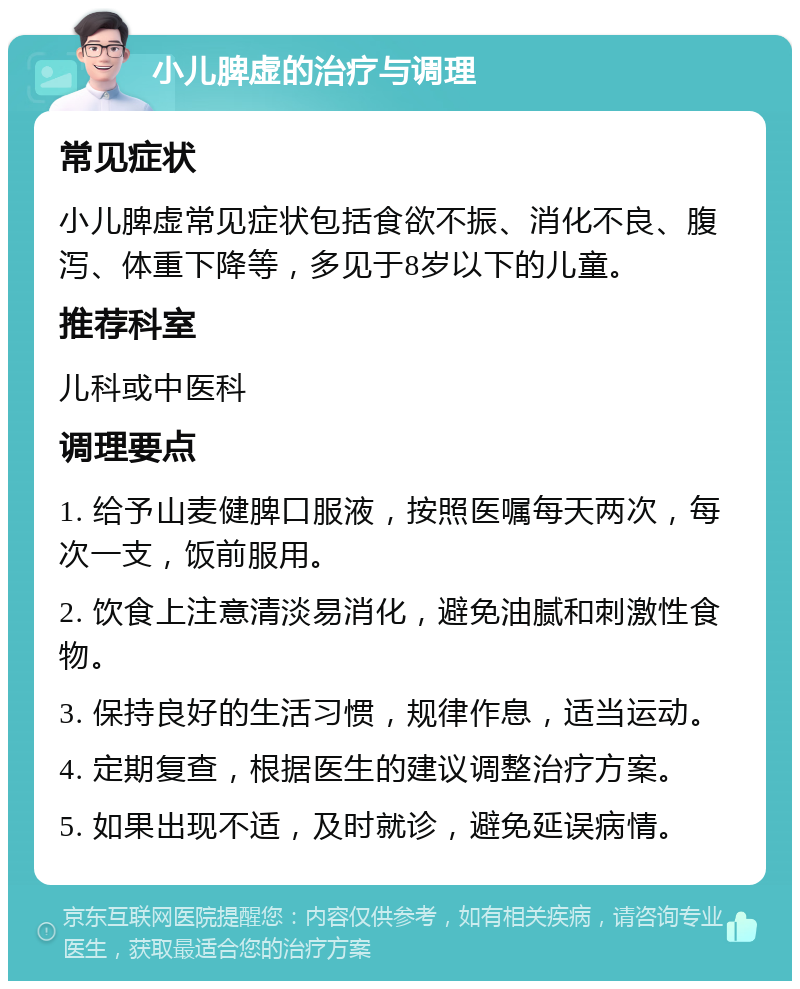 小儿脾虚的治疗与调理 常见症状 小儿脾虚常见症状包括食欲不振、消化不良、腹泻、体重下降等，多见于8岁以下的儿童。 推荐科室 儿科或中医科 调理要点 1. 给予山麦健脾口服液，按照医嘱每天两次，每次一支，饭前服用。 2. 饮食上注意清淡易消化，避免油腻和刺激性食物。 3. 保持良好的生活习惯，规律作息，适当运动。 4. 定期复查，根据医生的建议调整治疗方案。 5. 如果出现不适，及时就诊，避免延误病情。