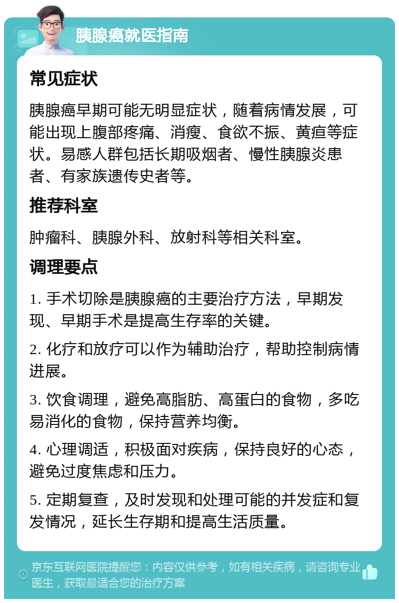 胰腺癌就医指南 常见症状 胰腺癌早期可能无明显症状，随着病情发展，可能出现上腹部疼痛、消瘦、食欲不振、黄疸等症状。易感人群包括长期吸烟者、慢性胰腺炎患者、有家族遗传史者等。 推荐科室 肿瘤科、胰腺外科、放射科等相关科室。 调理要点 1. 手术切除是胰腺癌的主要治疗方法，早期发现、早期手术是提高生存率的关键。 2. 化疗和放疗可以作为辅助治疗，帮助控制病情进展。 3. 饮食调理，避免高脂肪、高蛋白的食物，多吃易消化的食物，保持营养均衡。 4. 心理调适，积极面对疾病，保持良好的心态，避免过度焦虑和压力。 5. 定期复查，及时发现和处理可能的并发症和复发情况，延长生存期和提高生活质量。