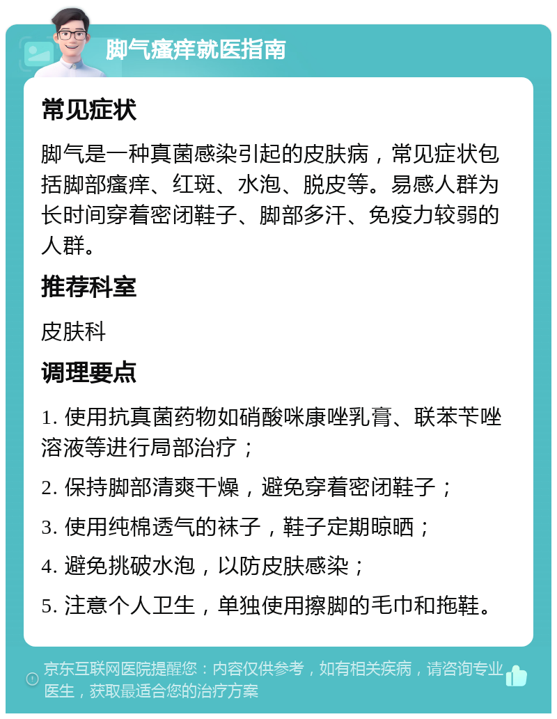 脚气瘙痒就医指南 常见症状 脚气是一种真菌感染引起的皮肤病，常见症状包括脚部瘙痒、红斑、水泡、脱皮等。易感人群为长时间穿着密闭鞋子、脚部多汗、免疫力较弱的人群。 推荐科室 皮肤科 调理要点 1. 使用抗真菌药物如硝酸咪康唑乳膏、联苯苄唑溶液等进行局部治疗； 2. 保持脚部清爽干燥，避免穿着密闭鞋子； 3. 使用纯棉透气的袜子，鞋子定期晾晒； 4. 避免挑破水泡，以防皮肤感染； 5. 注意个人卫生，单独使用擦脚的毛巾和拖鞋。