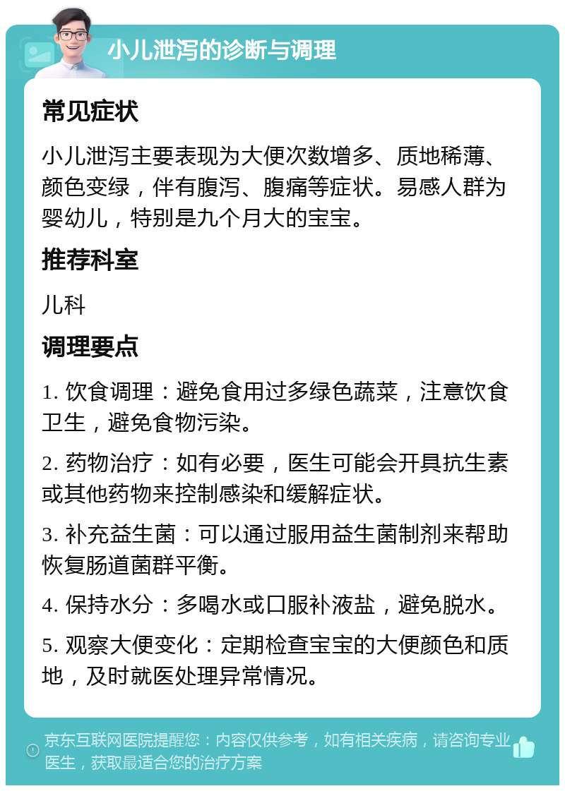 小儿泄泻的诊断与调理 常见症状 小儿泄泻主要表现为大便次数增多、质地稀薄、颜色变绿，伴有腹泻、腹痛等症状。易感人群为婴幼儿，特别是九个月大的宝宝。 推荐科室 儿科 调理要点 1. 饮食调理：避免食用过多绿色蔬菜，注意饮食卫生，避免食物污染。 2. 药物治疗：如有必要，医生可能会开具抗生素或其他药物来控制感染和缓解症状。 3. 补充益生菌：可以通过服用益生菌制剂来帮助恢复肠道菌群平衡。 4. 保持水分：多喝水或口服补液盐，避免脱水。 5. 观察大便变化：定期检查宝宝的大便颜色和质地，及时就医处理异常情况。