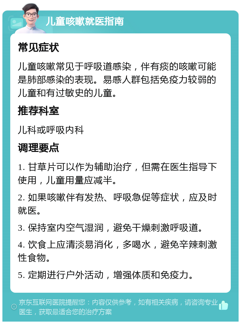 儿童咳嗽就医指南 常见症状 儿童咳嗽常见于呼吸道感染，伴有痰的咳嗽可能是肺部感染的表现。易感人群包括免疫力较弱的儿童和有过敏史的儿童。 推荐科室 儿科或呼吸内科 调理要点 1. 甘草片可以作为辅助治疗，但需在医生指导下使用，儿童用量应减半。 2. 如果咳嗽伴有发热、呼吸急促等症状，应及时就医。 3. 保持室内空气湿润，避免干燥刺激呼吸道。 4. 饮食上应清淡易消化，多喝水，避免辛辣刺激性食物。 5. 定期进行户外活动，增强体质和免疫力。