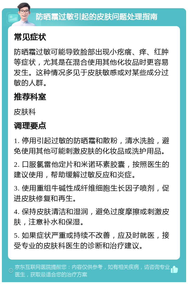 防晒霜过敏引起的皮肤问题处理指南 常见症状 防晒霜过敏可能导致脸部出现小疙瘩、痒、红肿等症状，尤其是在混合使用其他化妆品时更容易发生。这种情况多见于皮肤敏感或对某些成分过敏的人群。 推荐科室 皮肤科 调理要点 1. 停用引起过敏的防晒霜和散粉，清水洗脸，避免使用其他可能刺激皮肤的化妆品或洗护用品。 2. 口服氯雷他定片和米诺环素胶囊，按照医生的建议使用，帮助缓解过敏反应和炎症。 3. 使用重组牛碱性成纤维细胞生长因子喷剂，促进皮肤修复和再生。 4. 保持皮肤清洁和湿润，避免过度摩擦或刺激皮肤，注意补水和保湿。 5. 如果症状严重或持续不改善，应及时就医，接受专业的皮肤科医生的诊断和治疗建议。