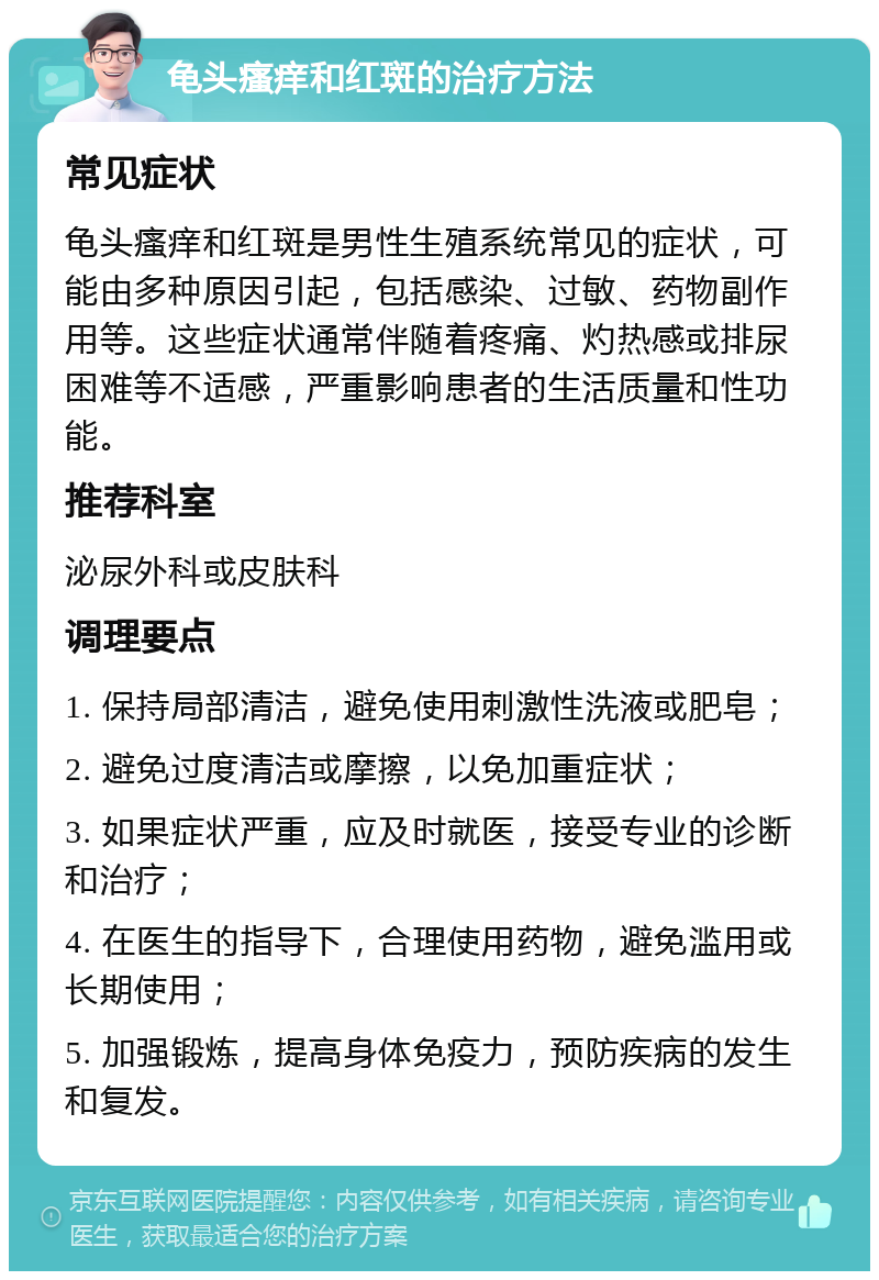 龟头瘙痒和红斑的治疗方法 常见症状 龟头瘙痒和红斑是男性生殖系统常见的症状，可能由多种原因引起，包括感染、过敏、药物副作用等。这些症状通常伴随着疼痛、灼热感或排尿困难等不适感，严重影响患者的生活质量和性功能。 推荐科室 泌尿外科或皮肤科 调理要点 1. 保持局部清洁，避免使用刺激性洗液或肥皂； 2. 避免过度清洁或摩擦，以免加重症状； 3. 如果症状严重，应及时就医，接受专业的诊断和治疗； 4. 在医生的指导下，合理使用药物，避免滥用或长期使用； 5. 加强锻炼，提高身体免疫力，预防疾病的发生和复发。