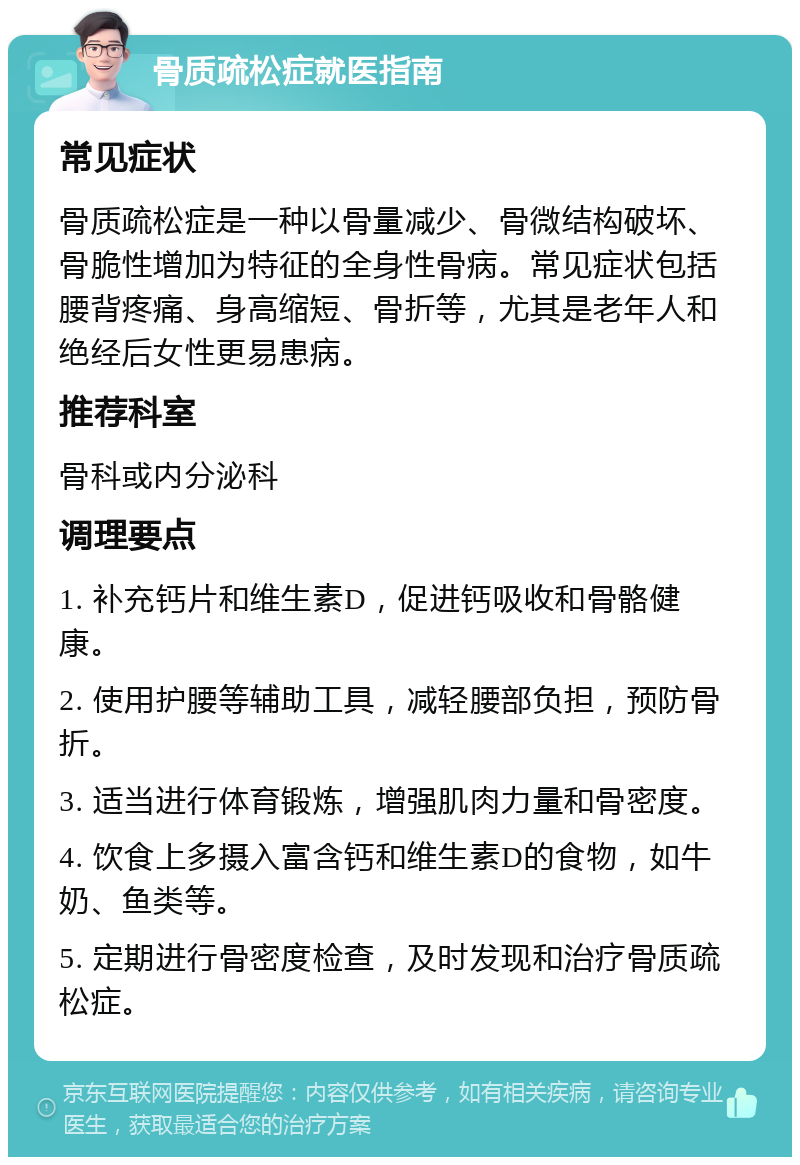 骨质疏松症就医指南 常见症状 骨质疏松症是一种以骨量减少、骨微结构破坏、骨脆性增加为特征的全身性骨病。常见症状包括腰背疼痛、身高缩短、骨折等，尤其是老年人和绝经后女性更易患病。 推荐科室 骨科或内分泌科 调理要点 1. 补充钙片和维生素D，促进钙吸收和骨骼健康。 2. 使用护腰等辅助工具，减轻腰部负担，预防骨折。 3. 适当进行体育锻炼，增强肌肉力量和骨密度。 4. 饮食上多摄入富含钙和维生素D的食物，如牛奶、鱼类等。 5. 定期进行骨密度检查，及时发现和治疗骨质疏松症。