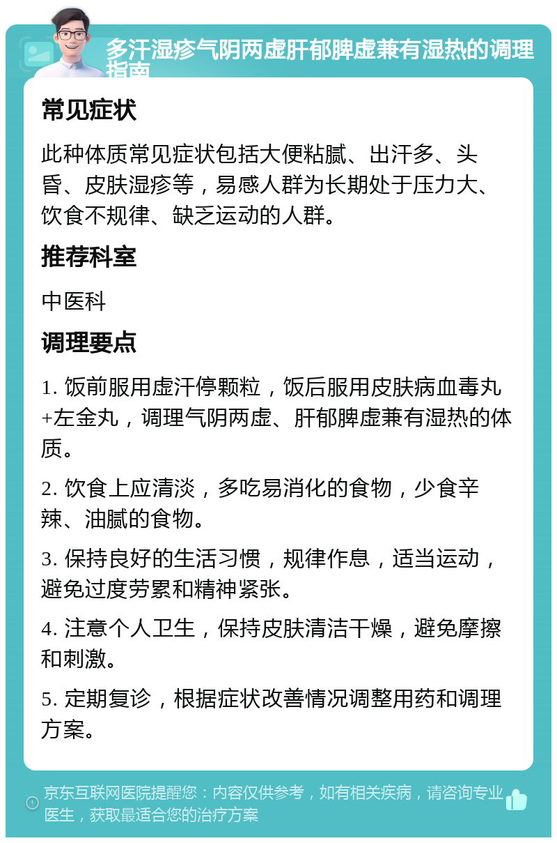 多汗湿疹气阴两虚肝郁脾虚兼有湿热的调理指南 常见症状 此种体质常见症状包括大便粘腻、出汗多、头昏、皮肤湿疹等，易感人群为长期处于压力大、饮食不规律、缺乏运动的人群。 推荐科室 中医科 调理要点 1. 饭前服用虚汗停颗粒，饭后服用皮肤病血毒丸+左金丸，调理气阴两虚、肝郁脾虚兼有湿热的体质。 2. 饮食上应清淡，多吃易消化的食物，少食辛辣、油腻的食物。 3. 保持良好的生活习惯，规律作息，适当运动，避免过度劳累和精神紧张。 4. 注意个人卫生，保持皮肤清洁干燥，避免摩擦和刺激。 5. 定期复诊，根据症状改善情况调整用药和调理方案。