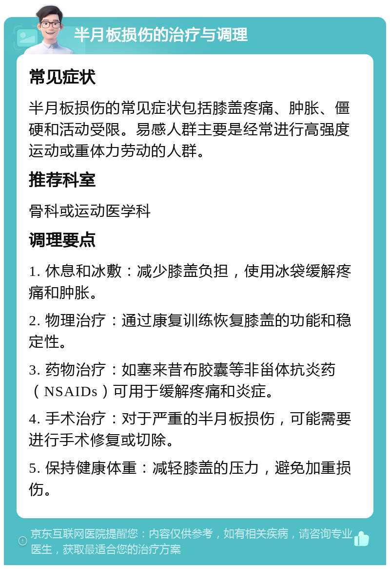 半月板损伤的治疗与调理 常见症状 半月板损伤的常见症状包括膝盖疼痛、肿胀、僵硬和活动受限。易感人群主要是经常进行高强度运动或重体力劳动的人群。 推荐科室 骨科或运动医学科 调理要点 1. 休息和冰敷：减少膝盖负担，使用冰袋缓解疼痛和肿胀。 2. 物理治疗：通过康复训练恢复膝盖的功能和稳定性。 3. 药物治疗：如塞来昔布胶囊等非甾体抗炎药（NSAIDs）可用于缓解疼痛和炎症。 4. 手术治疗：对于严重的半月板损伤，可能需要进行手术修复或切除。 5. 保持健康体重：减轻膝盖的压力，避免加重损伤。