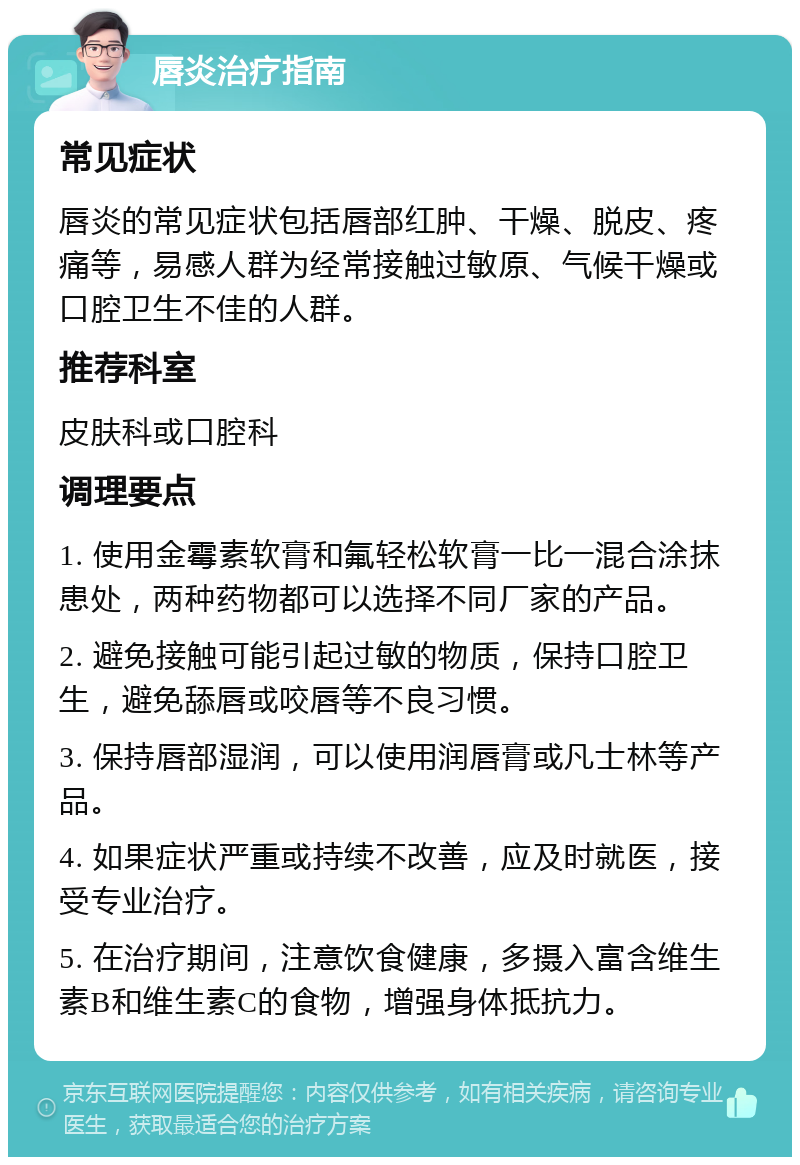 唇炎治疗指南 常见症状 唇炎的常见症状包括唇部红肿、干燥、脱皮、疼痛等，易感人群为经常接触过敏原、气候干燥或口腔卫生不佳的人群。 推荐科室 皮肤科或口腔科 调理要点 1. 使用金霉素软膏和氟轻松软膏一比一混合涂抹患处，两种药物都可以选择不同厂家的产品。 2. 避免接触可能引起过敏的物质，保持口腔卫生，避免舔唇或咬唇等不良习惯。 3. 保持唇部湿润，可以使用润唇膏或凡士林等产品。 4. 如果症状严重或持续不改善，应及时就医，接受专业治疗。 5. 在治疗期间，注意饮食健康，多摄入富含维生素B和维生素C的食物，增强身体抵抗力。