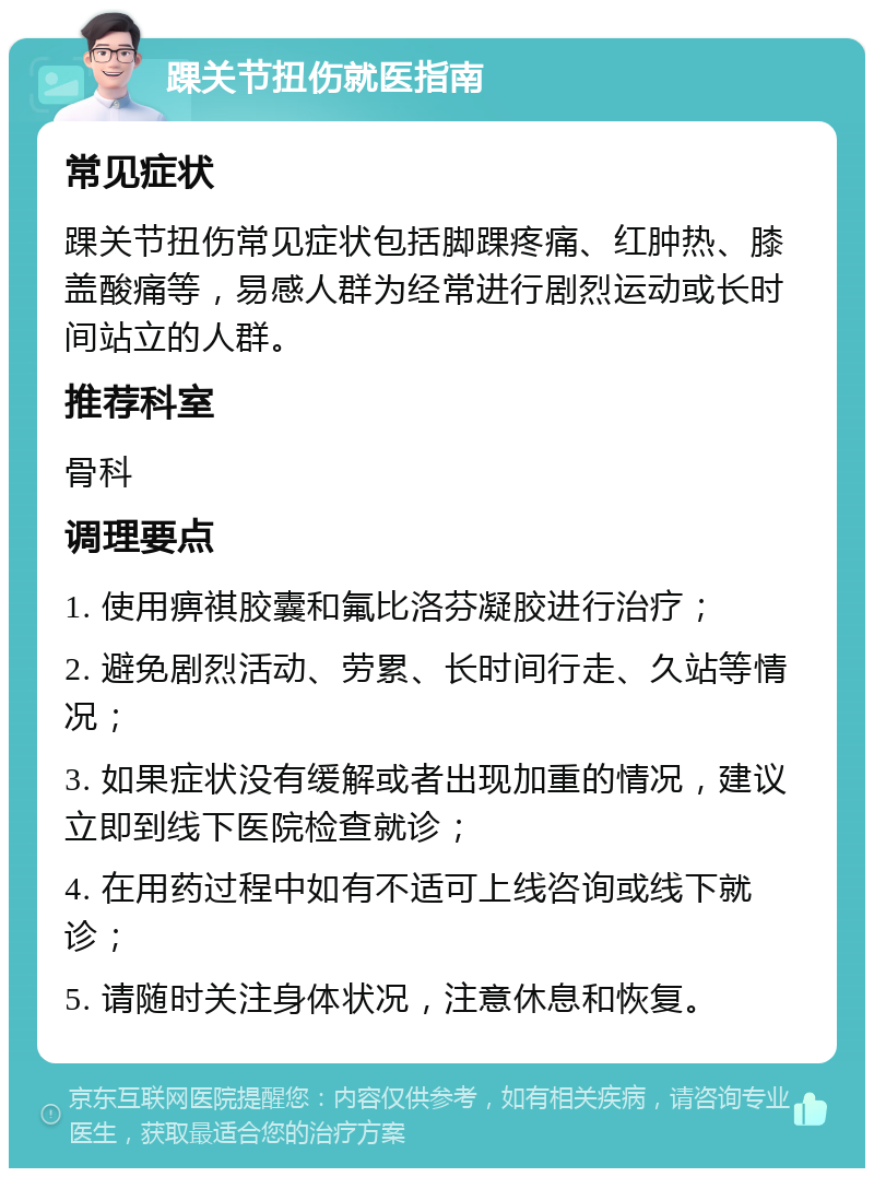 踝关节扭伤就医指南 常见症状 踝关节扭伤常见症状包括脚踝疼痛、红肿热、膝盖酸痛等，易感人群为经常进行剧烈运动或长时间站立的人群。 推荐科室 骨科 调理要点 1. 使用痹祺胶囊和氟比洛芬凝胶进行治疗； 2. 避免剧烈活动、劳累、长时间行走、久站等情况； 3. 如果症状没有缓解或者出现加重的情况，建议立即到线下医院检查就诊； 4. 在用药过程中如有不适可上线咨询或线下就诊； 5. 请随时关注身体状况，注意休息和恢复。