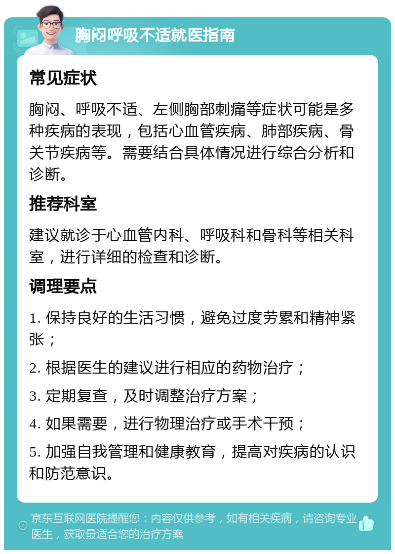 胸闷呼吸不适就医指南 常见症状 胸闷、呼吸不适、左侧胸部刺痛等症状可能是多种疾病的表现，包括心血管疾病、肺部疾病、骨关节疾病等。需要结合具体情况进行综合分析和诊断。 推荐科室 建议就诊于心血管内科、呼吸科和骨科等相关科室，进行详细的检查和诊断。 调理要点 1. 保持良好的生活习惯，避免过度劳累和精神紧张； 2. 根据医生的建议进行相应的药物治疗； 3. 定期复查，及时调整治疗方案； 4. 如果需要，进行物理治疗或手术干预； 5. 加强自我管理和健康教育，提高对疾病的认识和防范意识。