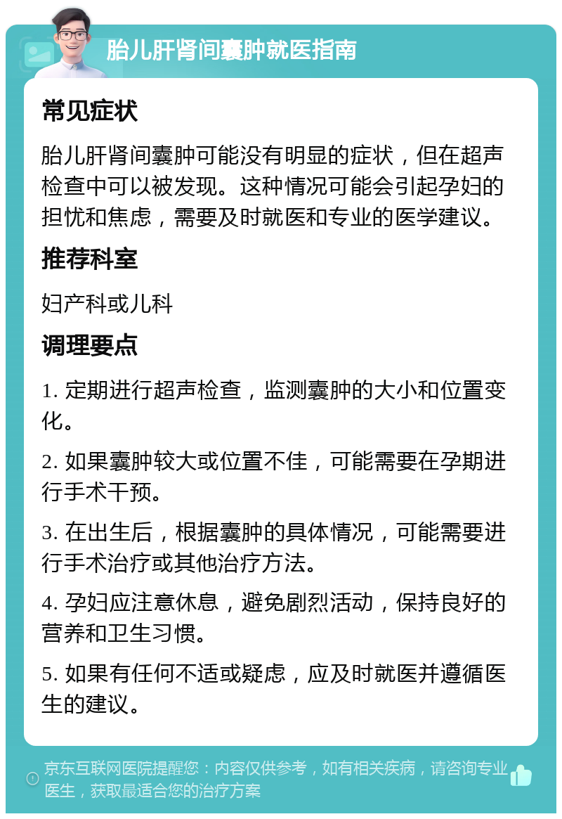 胎儿肝肾间囊肿就医指南 常见症状 胎儿肝肾间囊肿可能没有明显的症状，但在超声检查中可以被发现。这种情况可能会引起孕妇的担忧和焦虑，需要及时就医和专业的医学建议。 推荐科室 妇产科或儿科 调理要点 1. 定期进行超声检查，监测囊肿的大小和位置变化。 2. 如果囊肿较大或位置不佳，可能需要在孕期进行手术干预。 3. 在出生后，根据囊肿的具体情况，可能需要进行手术治疗或其他治疗方法。 4. 孕妇应注意休息，避免剧烈活动，保持良好的营养和卫生习惯。 5. 如果有任何不适或疑虑，应及时就医并遵循医生的建议。