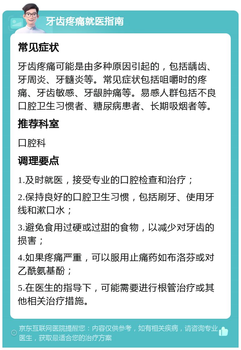 牙齿疼痛就医指南 常见症状 牙齿疼痛可能是由多种原因引起的，包括龋齿、牙周炎、牙髓炎等。常见症状包括咀嚼时的疼痛、牙齿敏感、牙龈肿痛等。易感人群包括不良口腔卫生习惯者、糖尿病患者、长期吸烟者等。 推荐科室 口腔科 调理要点 1.及时就医，接受专业的口腔检查和治疗； 2.保持良好的口腔卫生习惯，包括刷牙、使用牙线和漱口水； 3.避免食用过硬或过甜的食物，以减少对牙齿的损害； 4.如果疼痛严重，可以服用止痛药如布洛芬或对乙酰氨基酚； 5.在医生的指导下，可能需要进行根管治疗或其他相关治疗措施。