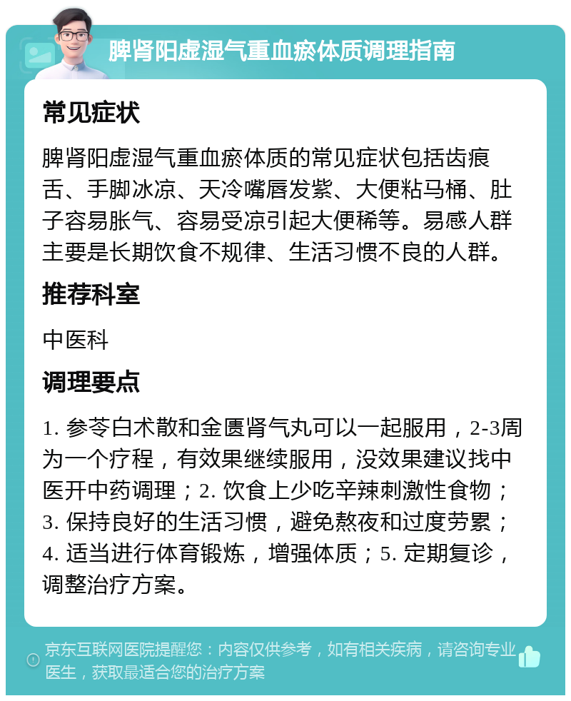 脾肾阳虚湿气重血瘀体质调理指南 常见症状 脾肾阳虚湿气重血瘀体质的常见症状包括齿痕舌、手脚冰凉、天冷嘴唇发紫、大便粘马桶、肚子容易胀气、容易受凉引起大便稀等。易感人群主要是长期饮食不规律、生活习惯不良的人群。 推荐科室 中医科 调理要点 1. 参苓白术散和金匮肾气丸可以一起服用，2-3周为一个疗程，有效果继续服用，没效果建议找中医开中药调理；2. 饮食上少吃辛辣刺激性食物；3. 保持良好的生活习惯，避免熬夜和过度劳累；4. 适当进行体育锻炼，增强体质；5. 定期复诊，调整治疗方案。