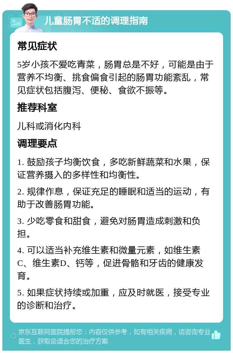 儿童肠胃不适的调理指南 常见症状 5岁小孩不爱吃青菜，肠胃总是不好，可能是由于营养不均衡、挑食偏食引起的肠胃功能紊乱，常见症状包括腹泻、便秘、食欲不振等。 推荐科室 儿科或消化内科 调理要点 1. 鼓励孩子均衡饮食，多吃新鲜蔬菜和水果，保证营养摄入的多样性和均衡性。 2. 规律作息，保证充足的睡眠和适当的运动，有助于改善肠胃功能。 3. 少吃零食和甜食，避免对肠胃造成刺激和负担。 4. 可以适当补充维生素和微量元素，如维生素C、维生素D、钙等，促进骨骼和牙齿的健康发育。 5. 如果症状持续或加重，应及时就医，接受专业的诊断和治疗。