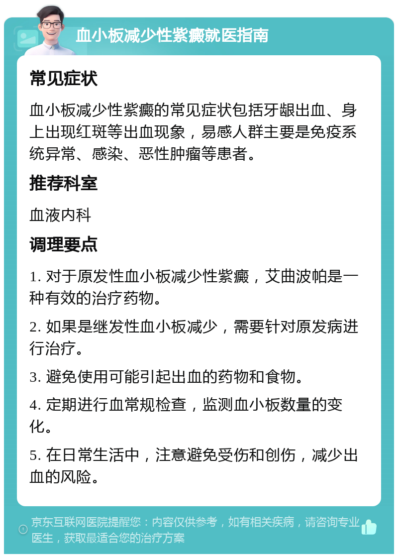 血小板减少性紫癜就医指南 常见症状 血小板减少性紫癜的常见症状包括牙龈出血、身上出现红斑等出血现象，易感人群主要是免疫系统异常、感染、恶性肿瘤等患者。 推荐科室 血液内科 调理要点 1. 对于原发性血小板减少性紫癜，艾曲波帕是一种有效的治疗药物。 2. 如果是继发性血小板减少，需要针对原发病进行治疗。 3. 避免使用可能引起出血的药物和食物。 4. 定期进行血常规检查，监测血小板数量的变化。 5. 在日常生活中，注意避免受伤和创伤，减少出血的风险。