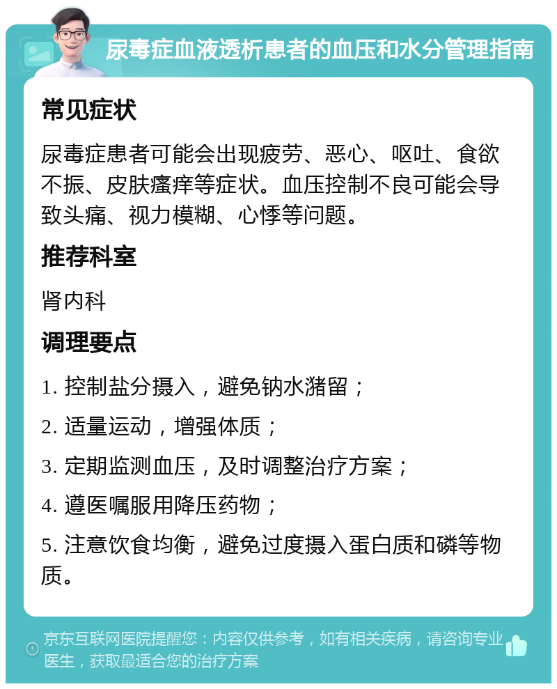 尿毒症血液透析患者的血压和水分管理指南 常见症状 尿毒症患者可能会出现疲劳、恶心、呕吐、食欲不振、皮肤瘙痒等症状。血压控制不良可能会导致头痛、视力模糊、心悸等问题。 推荐科室 肾内科 调理要点 1. 控制盐分摄入，避免钠水潴留； 2. 适量运动，增强体质； 3. 定期监测血压，及时调整治疗方案； 4. 遵医嘱服用降压药物； 5. 注意饮食均衡，避免过度摄入蛋白质和磷等物质。