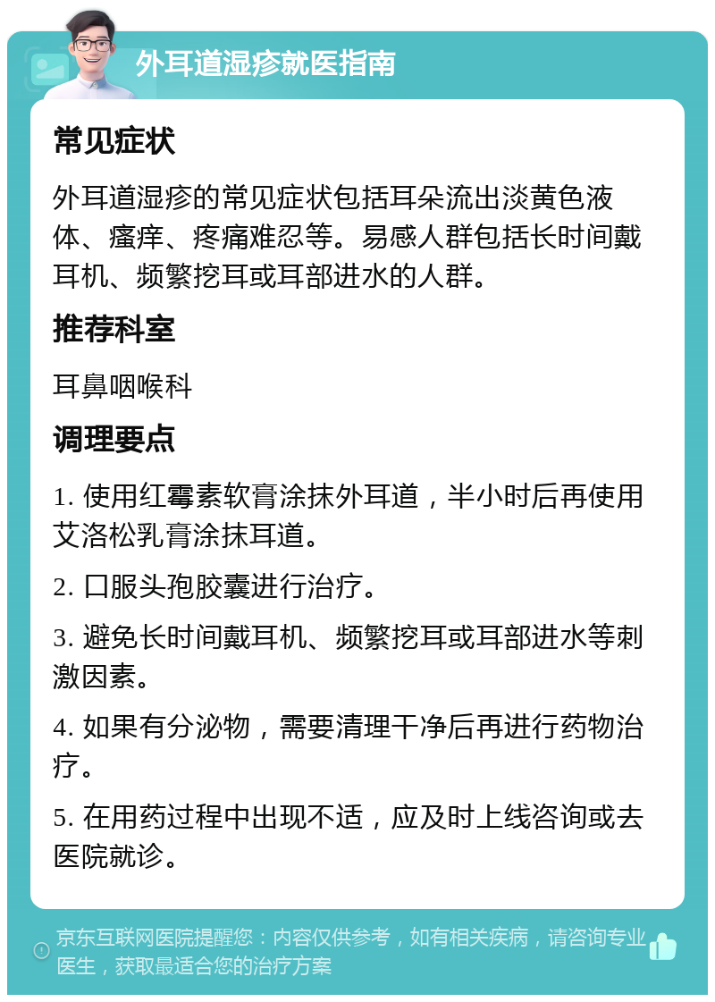 外耳道湿疹就医指南 常见症状 外耳道湿疹的常见症状包括耳朵流出淡黄色液体、瘙痒、疼痛难忍等。易感人群包括长时间戴耳机、频繁挖耳或耳部进水的人群。 推荐科室 耳鼻咽喉科 调理要点 1. 使用红霉素软膏涂抹外耳道，半小时后再使用艾洛松乳膏涂抹耳道。 2. 口服头孢胶囊进行治疗。 3. 避免长时间戴耳机、频繁挖耳或耳部进水等刺激因素。 4. 如果有分泌物，需要清理干净后再进行药物治疗。 5. 在用药过程中出现不适，应及时上线咨询或去医院就诊。