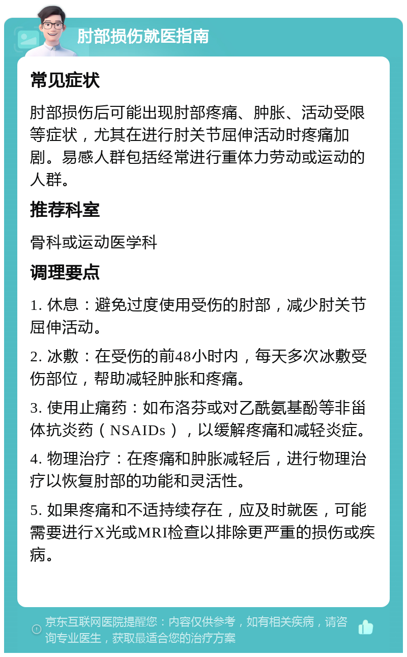 肘部损伤就医指南 常见症状 肘部损伤后可能出现肘部疼痛、肿胀、活动受限等症状，尤其在进行肘关节屈伸活动时疼痛加剧。易感人群包括经常进行重体力劳动或运动的人群。 推荐科室 骨科或运动医学科 调理要点 1. 休息：避免过度使用受伤的肘部，减少肘关节屈伸活动。 2. 冰敷：在受伤的前48小时内，每天多次冰敷受伤部位，帮助减轻肿胀和疼痛。 3. 使用止痛药：如布洛芬或对乙酰氨基酚等非甾体抗炎药（NSAIDs），以缓解疼痛和减轻炎症。 4. 物理治疗：在疼痛和肿胀减轻后，进行物理治疗以恢复肘部的功能和灵活性。 5. 如果疼痛和不适持续存在，应及时就医，可能需要进行X光或MRI检查以排除更严重的损伤或疾病。