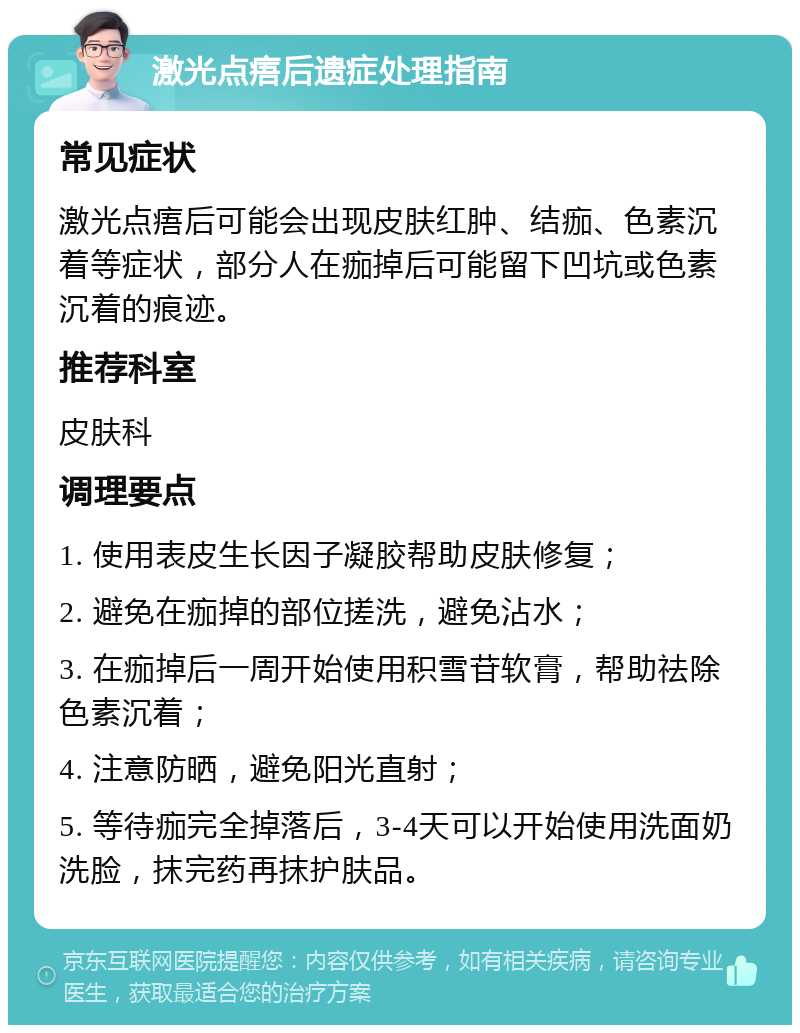 激光点痦后遗症处理指南 常见症状 激光点痦后可能会出现皮肤红肿、结痂、色素沉着等症状，部分人在痂掉后可能留下凹坑或色素沉着的痕迹。 推荐科室 皮肤科 调理要点 1. 使用表皮生长因子凝胶帮助皮肤修复； 2. 避免在痂掉的部位搓洗，避免沾水； 3. 在痂掉后一周开始使用积雪苷软膏，帮助祛除色素沉着； 4. 注意防晒，避免阳光直射； 5. 等待痂完全掉落后，3-4天可以开始使用洗面奶洗脸，抹完药再抹护肤品。