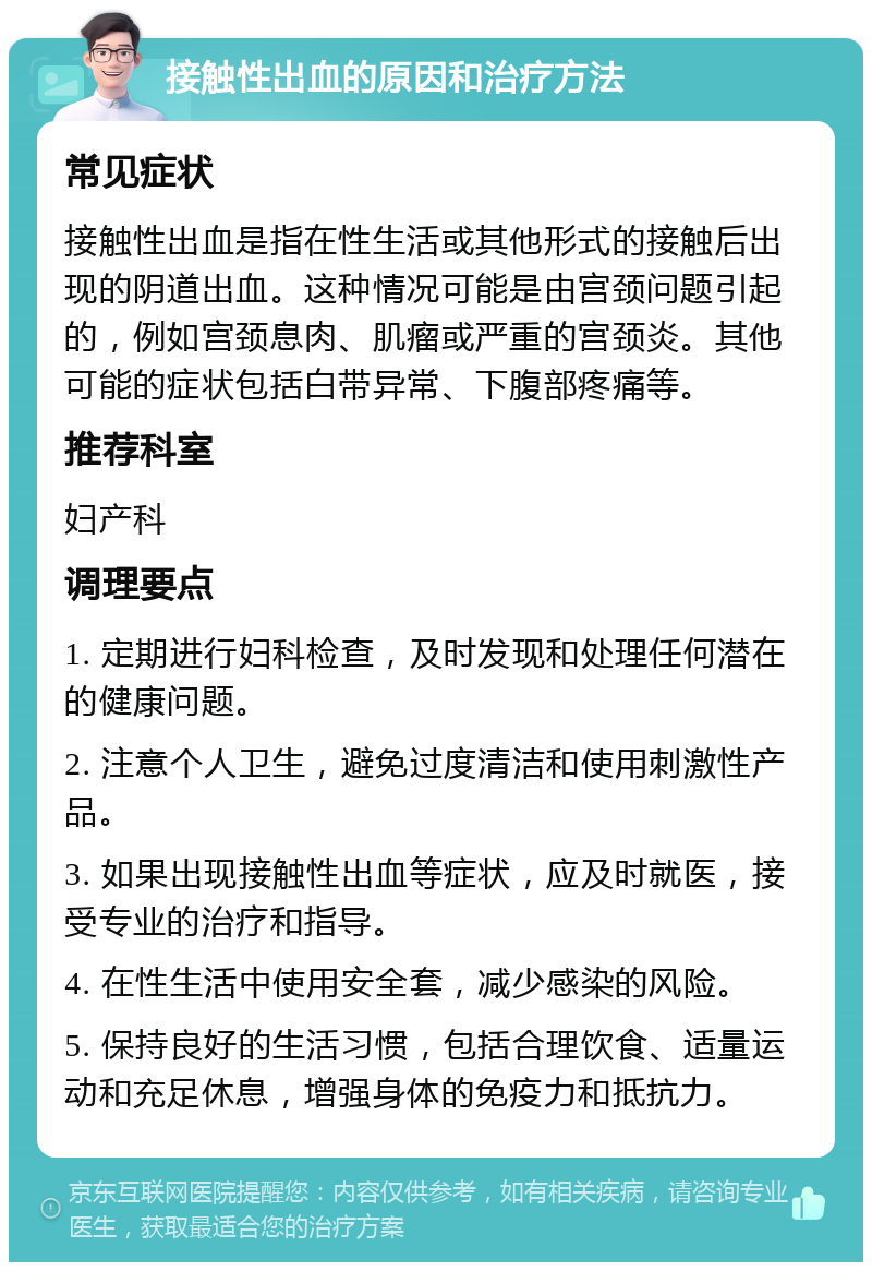 接触性出血的原因和治疗方法 常见症状 接触性出血是指在性生活或其他形式的接触后出现的阴道出血。这种情况可能是由宫颈问题引起的，例如宫颈息肉、肌瘤或严重的宫颈炎。其他可能的症状包括白带异常、下腹部疼痛等。 推荐科室 妇产科 调理要点 1. 定期进行妇科检查，及时发现和处理任何潜在的健康问题。 2. 注意个人卫生，避免过度清洁和使用刺激性产品。 3. 如果出现接触性出血等症状，应及时就医，接受专业的治疗和指导。 4. 在性生活中使用安全套，减少感染的风险。 5. 保持良好的生活习惯，包括合理饮食、适量运动和充足休息，增强身体的免疫力和抵抗力。