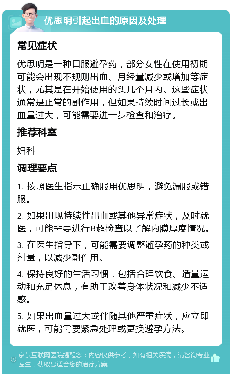 优思明引起出血的原因及处理 常见症状 优思明是一种口服避孕药，部分女性在使用初期可能会出现不规则出血、月经量减少或增加等症状，尤其是在开始使用的头几个月内。这些症状通常是正常的副作用，但如果持续时间过长或出血量过大，可能需要进一步检查和治疗。 推荐科室 妇科 调理要点 1. 按照医生指示正确服用优思明，避免漏服或错服。 2. 如果出现持续性出血或其他异常症状，及时就医，可能需要进行B超检查以了解内膜厚度情况。 3. 在医生指导下，可能需要调整避孕药的种类或剂量，以减少副作用。 4. 保持良好的生活习惯，包括合理饮食、适量运动和充足休息，有助于改善身体状况和减少不适感。 5. 如果出血量过大或伴随其他严重症状，应立即就医，可能需要紧急处理或更换避孕方法。