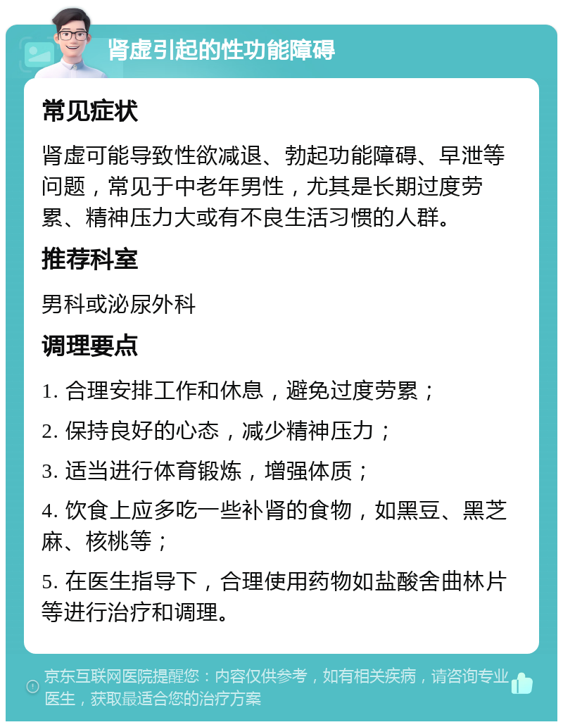 肾虚引起的性功能障碍 常见症状 肾虚可能导致性欲减退、勃起功能障碍、早泄等问题，常见于中老年男性，尤其是长期过度劳累、精神压力大或有不良生活习惯的人群。 推荐科室 男科或泌尿外科 调理要点 1. 合理安排工作和休息，避免过度劳累； 2. 保持良好的心态，减少精神压力； 3. 适当进行体育锻炼，增强体质； 4. 饮食上应多吃一些补肾的食物，如黑豆、黑芝麻、核桃等； 5. 在医生指导下，合理使用药物如盐酸舍曲林片等进行治疗和调理。