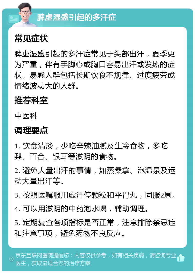 脾虚湿盛引起的多汗症 常见症状 脾虚湿盛引起的多汗症常见于头部出汗，夏季更为严重，伴有手脚心或胸口容易出汗或发热的症状。易感人群包括长期饮食不规律、过度疲劳或情绪波动大的人群。 推荐科室 中医科 调理要点 1. 饮食清淡，少吃辛辣油腻及生冷食物，多吃梨、百合、银耳等滋阴的食物。 2. 避免大量出汗的事情，如蒸桑拿、泡温泉及运动大量出汗等。 3. 按照医嘱服用虚汗停颗粒和平胃丸，同服2周。 4. 可以用滋阴的中药泡水喝，辅助调理。 5. 定期复查各项指标是否正常，注意排除禁忌症和注意事项，避免药物不良反应。