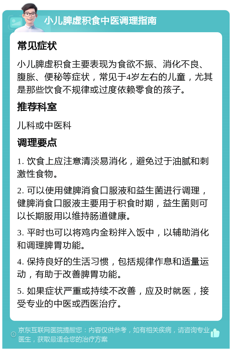 小儿脾虚积食中医调理指南 常见症状 小儿脾虚积食主要表现为食欲不振、消化不良、腹胀、便秘等症状，常见于4岁左右的儿童，尤其是那些饮食不规律或过度依赖零食的孩子。 推荐科室 儿科或中医科 调理要点 1. 饮食上应注意清淡易消化，避免过于油腻和刺激性食物。 2. 可以使用健脾消食口服液和益生菌进行调理，健脾消食口服液主要用于积食时期，益生菌则可以长期服用以维持肠道健康。 3. 平时也可以将鸡内金粉拌入饭中，以辅助消化和调理脾胃功能。 4. 保持良好的生活习惯，包括规律作息和适量运动，有助于改善脾胃功能。 5. 如果症状严重或持续不改善，应及时就医，接受专业的中医或西医治疗。