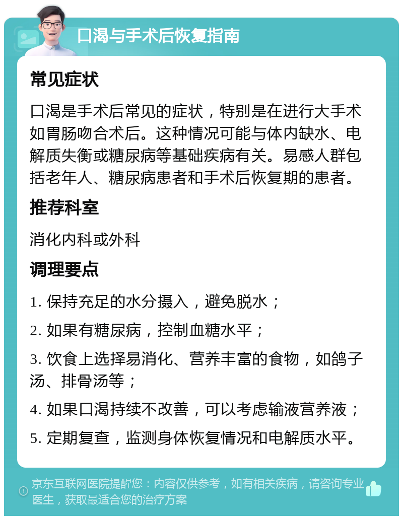 口渴与手术后恢复指南 常见症状 口渴是手术后常见的症状，特别是在进行大手术如胃肠吻合术后。这种情况可能与体内缺水、电解质失衡或糖尿病等基础疾病有关。易感人群包括老年人、糖尿病患者和手术后恢复期的患者。 推荐科室 消化内科或外科 调理要点 1. 保持充足的水分摄入，避免脱水； 2. 如果有糖尿病，控制血糖水平； 3. 饮食上选择易消化、营养丰富的食物，如鸽子汤、排骨汤等； 4. 如果口渴持续不改善，可以考虑输液营养液； 5. 定期复查，监测身体恢复情况和电解质水平。