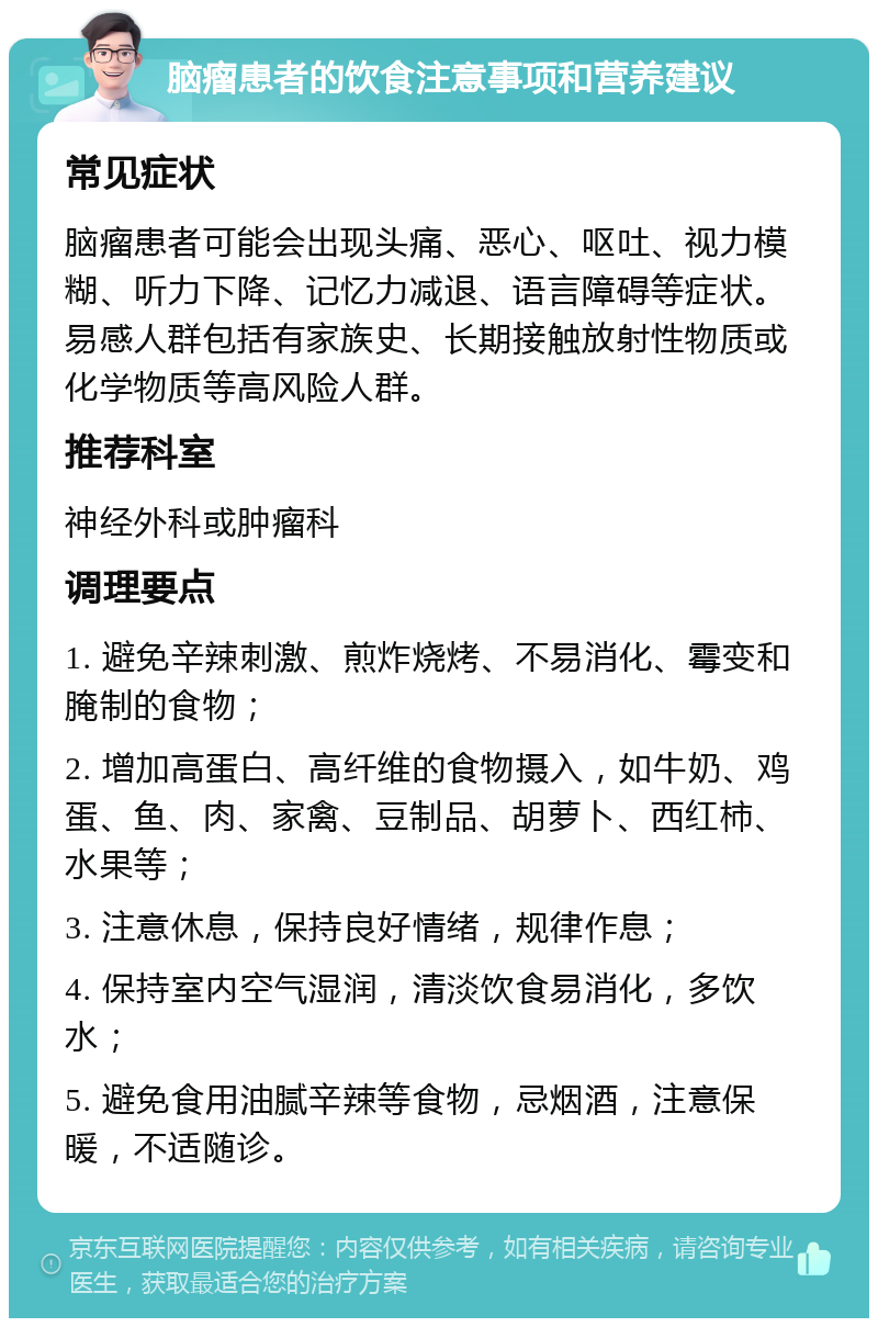 脑瘤患者的饮食注意事项和营养建议 常见症状 脑瘤患者可能会出现头痛、恶心、呕吐、视力模糊、听力下降、记忆力减退、语言障碍等症状。易感人群包括有家族史、长期接触放射性物质或化学物质等高风险人群。 推荐科室 神经外科或肿瘤科 调理要点 1. 避免辛辣刺激、煎炸烧烤、不易消化、霉变和腌制的食物； 2. 增加高蛋白、高纤维的食物摄入，如牛奶、鸡蛋、鱼、肉、家禽、豆制品、胡萝卜、西红柿、水果等； 3. 注意休息，保持良好情绪，规律作息； 4. 保持室内空气湿润，清淡饮食易消化，多饮水； 5. 避免食用油腻辛辣等食物，忌烟酒，注意保暖，不适随诊。