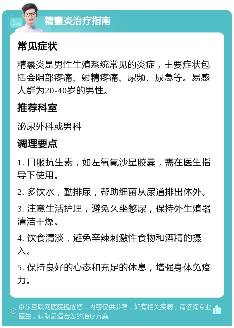 精囊炎治疗指南 常见症状 精囊炎是男性生殖系统常见的炎症，主要症状包括会阴部疼痛、射精疼痛、尿频、尿急等。易感人群为20-40岁的男性。 推荐科室 泌尿外科或男科 调理要点 1. 口服抗生素，如左氧氟沙星胶囊，需在医生指导下使用。 2. 多饮水，勤排尿，帮助细菌从尿道排出体外。 3. 注意生活护理，避免久坐憋尿，保持外生殖器清洁干燥。 4. 饮食清淡，避免辛辣刺激性食物和酒精的摄入。 5. 保持良好的心态和充足的休息，增强身体免疫力。