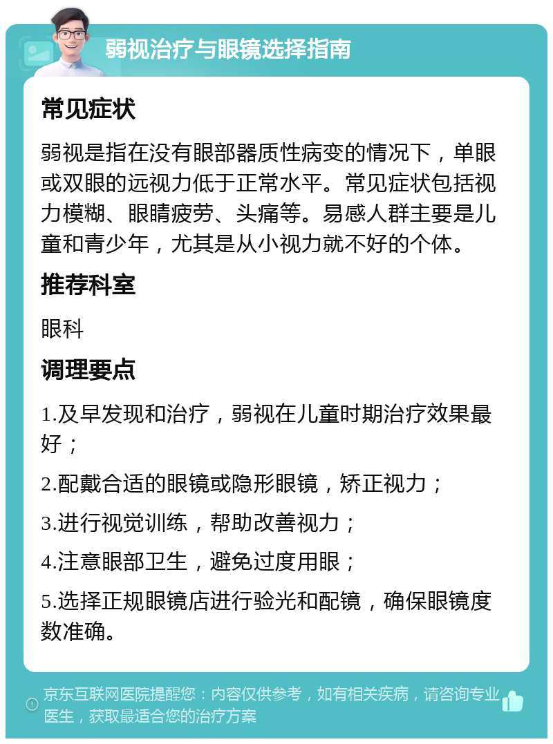 弱视治疗与眼镜选择指南 常见症状 弱视是指在没有眼部器质性病变的情况下，单眼或双眼的远视力低于正常水平。常见症状包括视力模糊、眼睛疲劳、头痛等。易感人群主要是儿童和青少年，尤其是从小视力就不好的个体。 推荐科室 眼科 调理要点 1.及早发现和治疗，弱视在儿童时期治疗效果最好； 2.配戴合适的眼镜或隐形眼镜，矫正视力； 3.进行视觉训练，帮助改善视力； 4.注意眼部卫生，避免过度用眼； 5.选择正规眼镜店进行验光和配镜，确保眼镜度数准确。