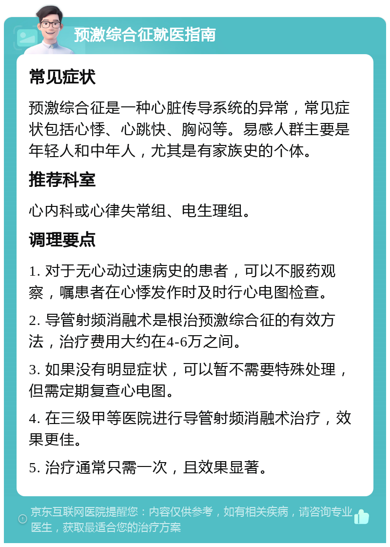 预激综合征就医指南 常见症状 预激综合征是一种心脏传导系统的异常，常见症状包括心悸、心跳快、胸闷等。易感人群主要是年轻人和中年人，尤其是有家族史的个体。 推荐科室 心内科或心律失常组、电生理组。 调理要点 1. 对于无心动过速病史的患者，可以不服药观察，嘱患者在心悸发作时及时行心电图检查。 2. 导管射频消融术是根治预激综合征的有效方法，治疗费用大约在4-6万之间。 3. 如果没有明显症状，可以暂不需要特殊处理，但需定期复查心电图。 4. 在三级甲等医院进行导管射频消融术治疗，效果更佳。 5. 治疗通常只需一次，且效果显著。