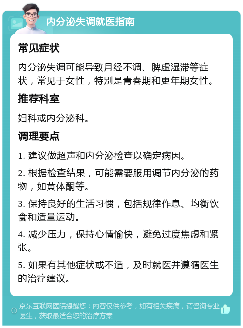 内分泌失调就医指南 常见症状 内分泌失调可能导致月经不调、脾虚湿滞等症状，常见于女性，特别是青春期和更年期女性。 推荐科室 妇科或内分泌科。 调理要点 1. 建议做超声和内分泌检查以确定病因。 2. 根据检查结果，可能需要服用调节内分泌的药物，如黄体酮等。 3. 保持良好的生活习惯，包括规律作息、均衡饮食和适量运动。 4. 减少压力，保持心情愉快，避免过度焦虑和紧张。 5. 如果有其他症状或不适，及时就医并遵循医生的治疗建议。