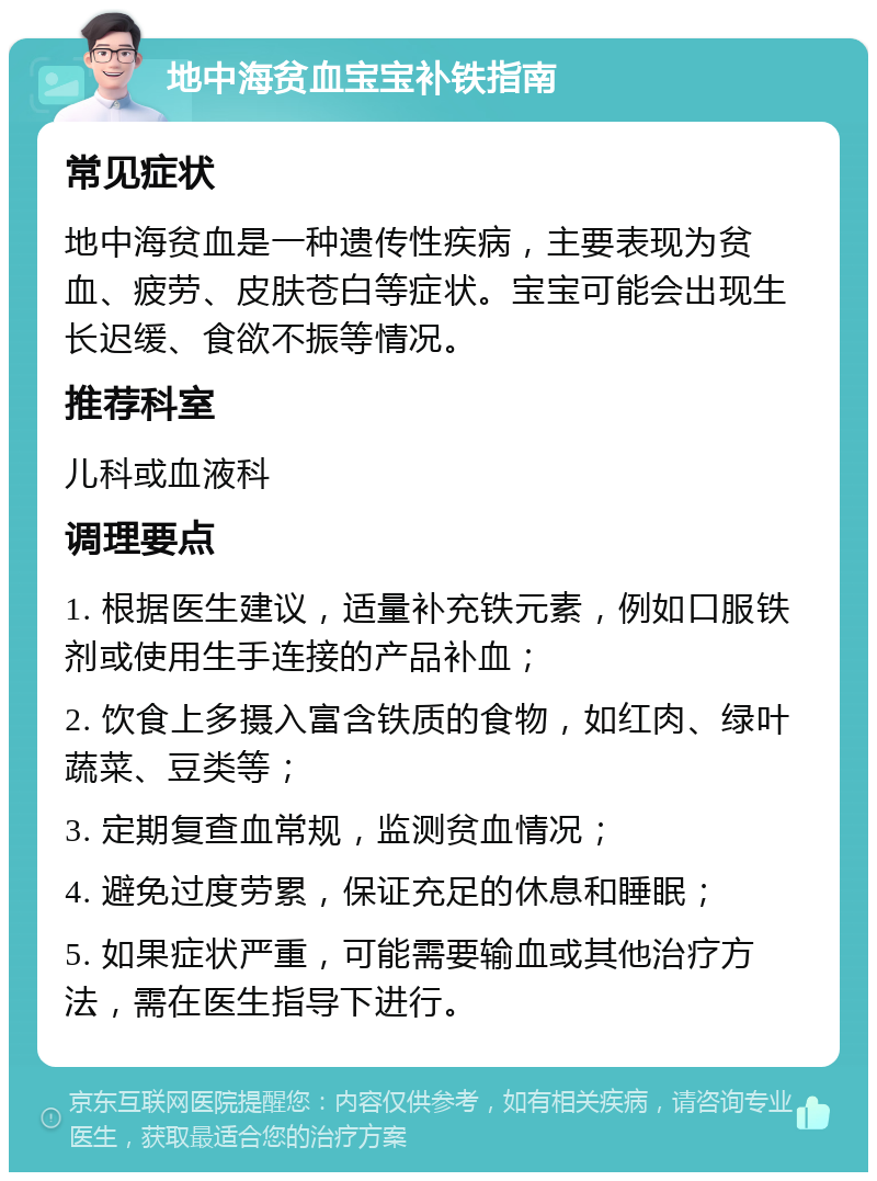 地中海贫血宝宝补铁指南 常见症状 地中海贫血是一种遗传性疾病，主要表现为贫血、疲劳、皮肤苍白等症状。宝宝可能会出现生长迟缓、食欲不振等情况。 推荐科室 儿科或血液科 调理要点 1. 根据医生建议，适量补充铁元素，例如口服铁剂或使用生手连接的产品补血； 2. 饮食上多摄入富含铁质的食物，如红肉、绿叶蔬菜、豆类等； 3. 定期复查血常规，监测贫血情况； 4. 避免过度劳累，保证充足的休息和睡眠； 5. 如果症状严重，可能需要输血或其他治疗方法，需在医生指导下进行。