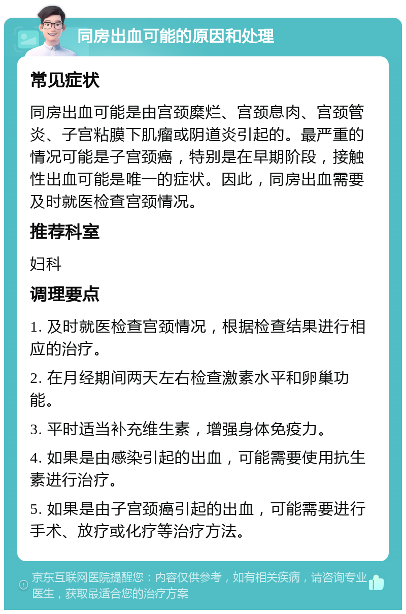 同房出血可能的原因和处理 常见症状 同房出血可能是由宫颈糜烂、宫颈息肉、宫颈管炎、子宫粘膜下肌瘤或阴道炎引起的。最严重的情况可能是子宫颈癌，特别是在早期阶段，接触性出血可能是唯一的症状。因此，同房出血需要及时就医检查宫颈情况。 推荐科室 妇科 调理要点 1. 及时就医检查宫颈情况，根据检查结果进行相应的治疗。 2. 在月经期间两天左右检查激素水平和卵巢功能。 3. 平时适当补充维生素，增强身体免疫力。 4. 如果是由感染引起的出血，可能需要使用抗生素进行治疗。 5. 如果是由子宫颈癌引起的出血，可能需要进行手术、放疗或化疗等治疗方法。