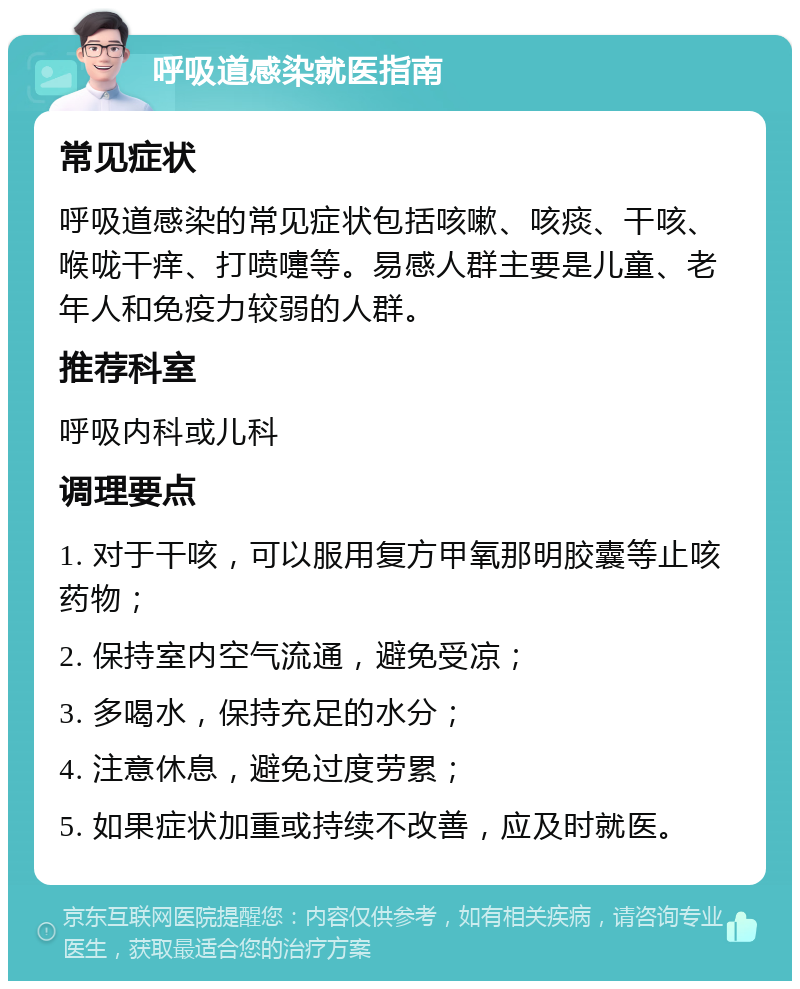 呼吸道感染就医指南 常见症状 呼吸道感染的常见症状包括咳嗽、咳痰、干咳、喉咙干痒、打喷嚏等。易感人群主要是儿童、老年人和免疫力较弱的人群。 推荐科室 呼吸内科或儿科 调理要点 1. 对于干咳，可以服用复方甲氧那明胶囊等止咳药物； 2. 保持室内空气流通，避免受凉； 3. 多喝水，保持充足的水分； 4. 注意休息，避免过度劳累； 5. 如果症状加重或持续不改善，应及时就医。