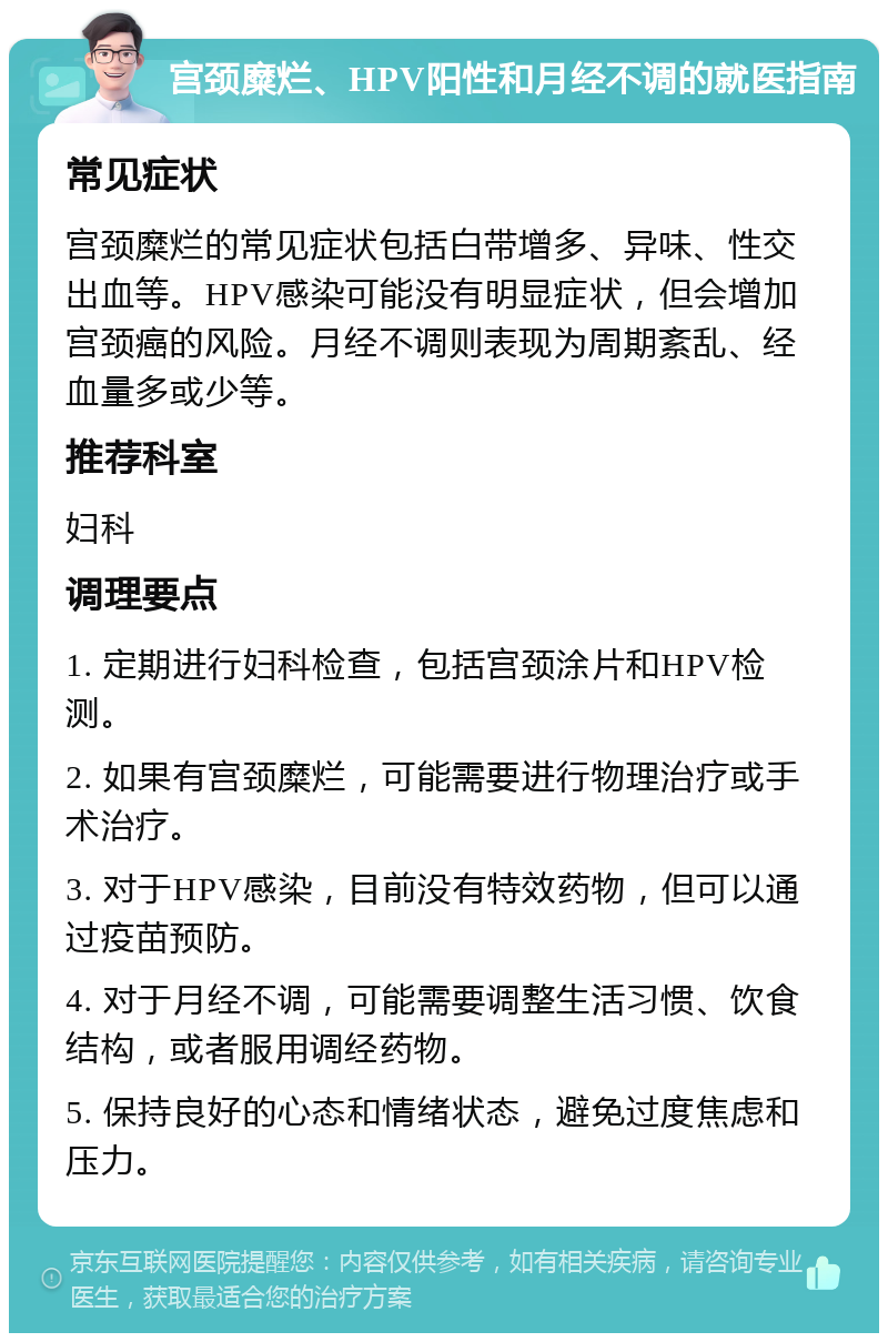 宫颈糜烂、HPV阳性和月经不调的就医指南 常见症状 宫颈糜烂的常见症状包括白带增多、异味、性交出血等。HPV感染可能没有明显症状，但会增加宫颈癌的风险。月经不调则表现为周期紊乱、经血量多或少等。 推荐科室 妇科 调理要点 1. 定期进行妇科检查，包括宫颈涂片和HPV检测。 2. 如果有宫颈糜烂，可能需要进行物理治疗或手术治疗。 3. 对于HPV感染，目前没有特效药物，但可以通过疫苗预防。 4. 对于月经不调，可能需要调整生活习惯、饮食结构，或者服用调经药物。 5. 保持良好的心态和情绪状态，避免过度焦虑和压力。