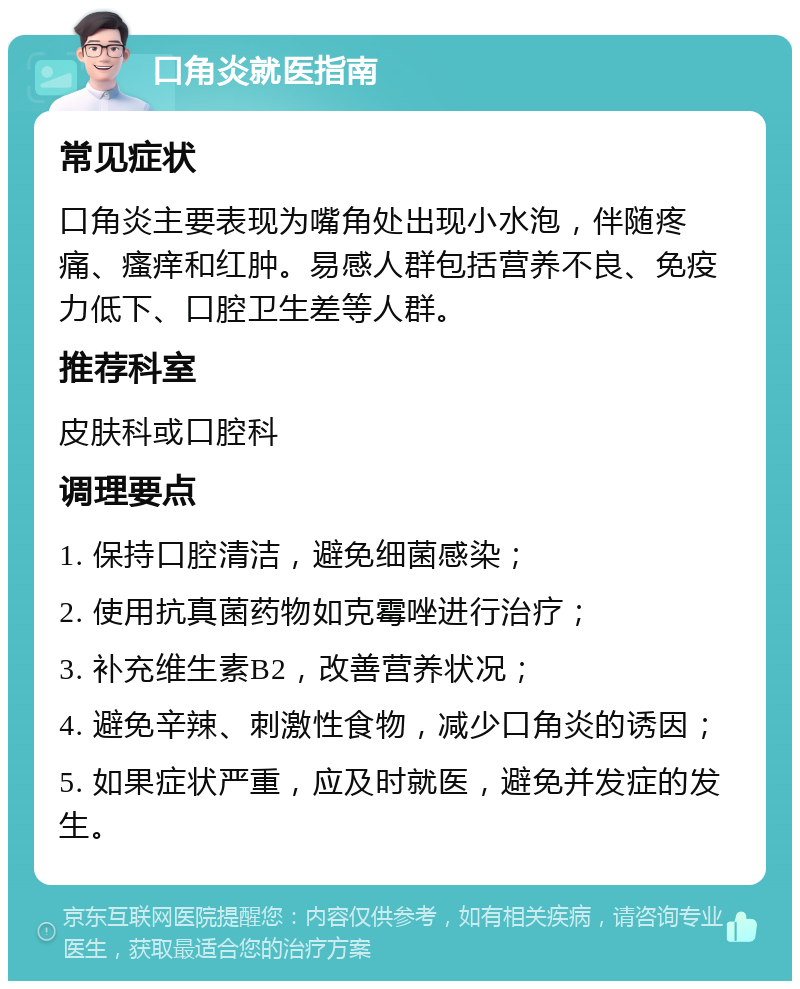 口角炎就医指南 常见症状 口角炎主要表现为嘴角处出现小水泡，伴随疼痛、瘙痒和红肿。易感人群包括营养不良、免疫力低下、口腔卫生差等人群。 推荐科室 皮肤科或口腔科 调理要点 1. 保持口腔清洁，避免细菌感染； 2. 使用抗真菌药物如克霉唑进行治疗； 3. 补充维生素B2，改善营养状况； 4. 避免辛辣、刺激性食物，减少口角炎的诱因； 5. 如果症状严重，应及时就医，避免并发症的发生。