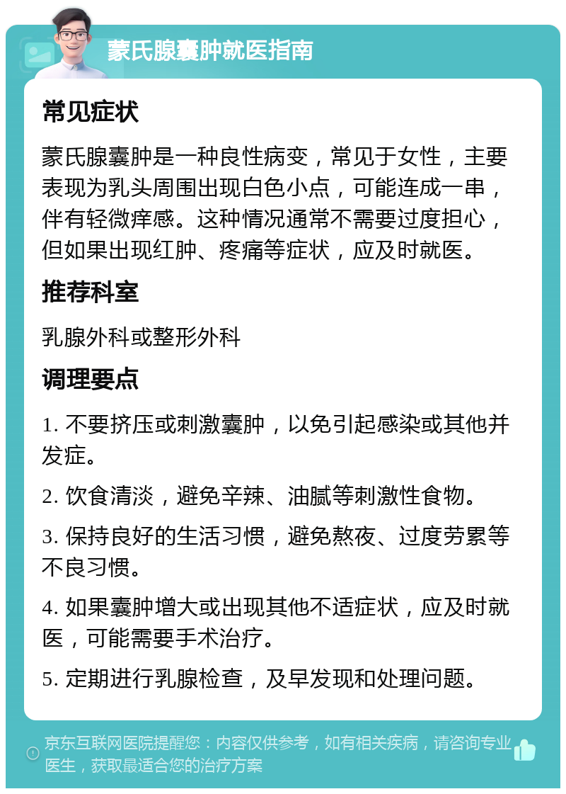 蒙氏腺囊肿就医指南 常见症状 蒙氏腺囊肿是一种良性病变，常见于女性，主要表现为乳头周围出现白色小点，可能连成一串，伴有轻微痒感。这种情况通常不需要过度担心，但如果出现红肿、疼痛等症状，应及时就医。 推荐科室 乳腺外科或整形外科 调理要点 1. 不要挤压或刺激囊肿，以免引起感染或其他并发症。 2. 饮食清淡，避免辛辣、油腻等刺激性食物。 3. 保持良好的生活习惯，避免熬夜、过度劳累等不良习惯。 4. 如果囊肿增大或出现其他不适症状，应及时就医，可能需要手术治疗。 5. 定期进行乳腺检查，及早发现和处理问题。