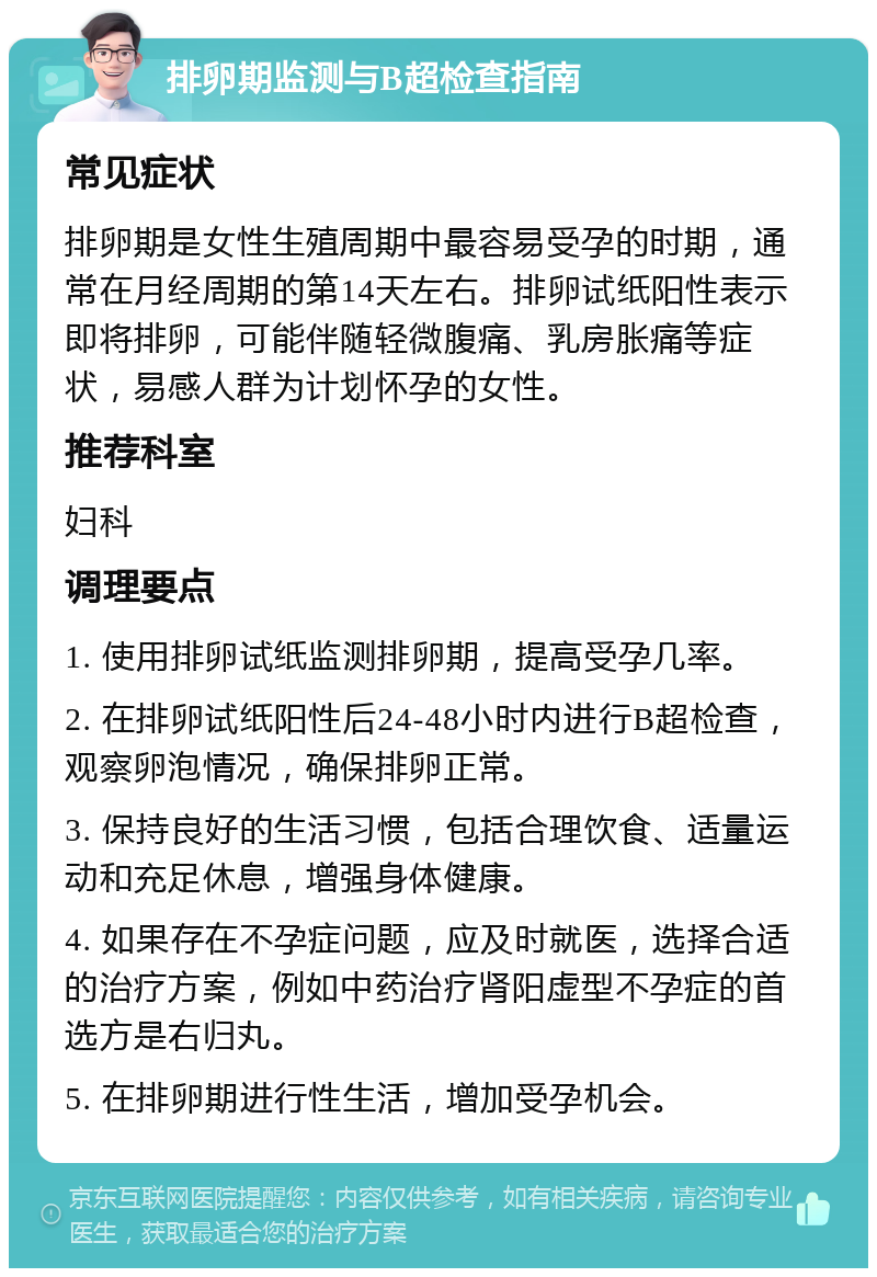 排卵期监测与B超检查指南 常见症状 排卵期是女性生殖周期中最容易受孕的时期，通常在月经周期的第14天左右。排卵试纸阳性表示即将排卵，可能伴随轻微腹痛、乳房胀痛等症状，易感人群为计划怀孕的女性。 推荐科室 妇科 调理要点 1. 使用排卵试纸监测排卵期，提高受孕几率。 2. 在排卵试纸阳性后24-48小时内进行B超检查，观察卵泡情况，确保排卵正常。 3. 保持良好的生活习惯，包括合理饮食、适量运动和充足休息，增强身体健康。 4. 如果存在不孕症问题，应及时就医，选择合适的治疗方案，例如中药治疗肾阳虚型不孕症的首选方是右归丸。 5. 在排卵期进行性生活，增加受孕机会。