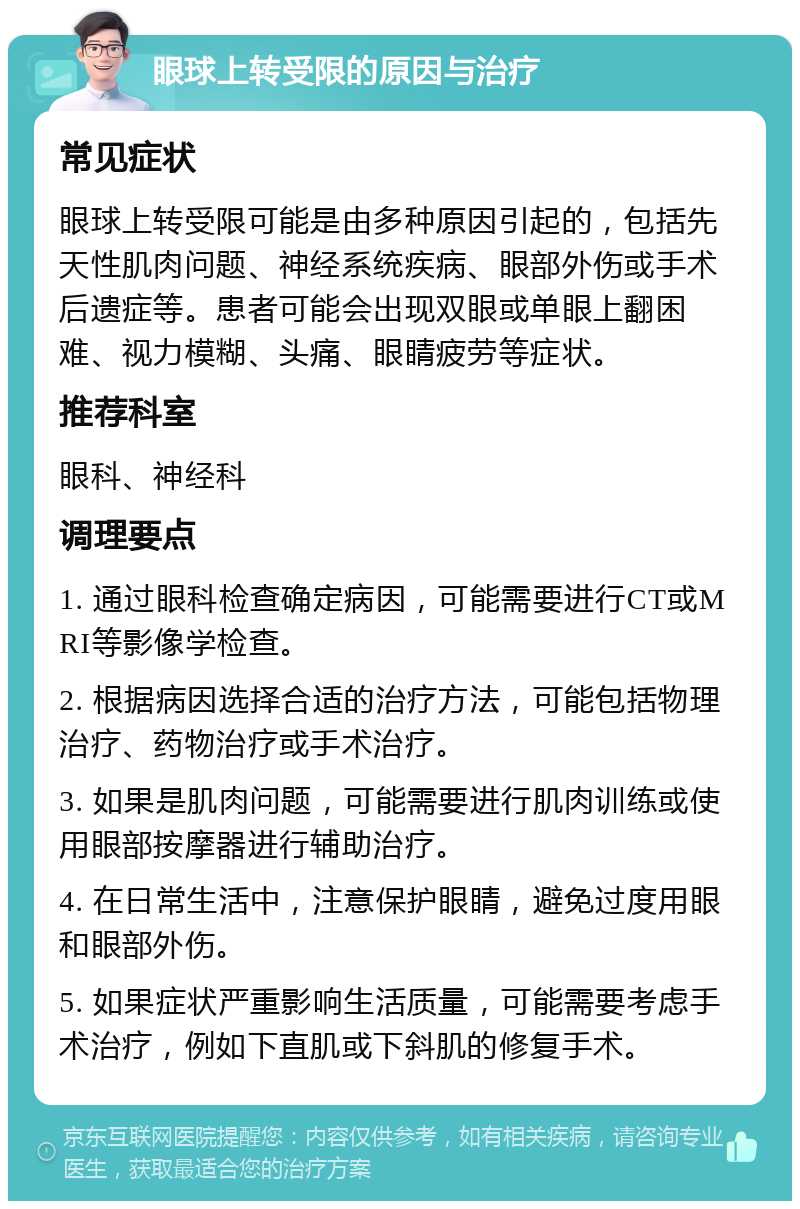 眼球上转受限的原因与治疗 常见症状 眼球上转受限可能是由多种原因引起的，包括先天性肌肉问题、神经系统疾病、眼部外伤或手术后遗症等。患者可能会出现双眼或单眼上翻困难、视力模糊、头痛、眼睛疲劳等症状。 推荐科室 眼科、神经科 调理要点 1. 通过眼科检查确定病因，可能需要进行CT或MRI等影像学检查。 2. 根据病因选择合适的治疗方法，可能包括物理治疗、药物治疗或手术治疗。 3. 如果是肌肉问题，可能需要进行肌肉训练或使用眼部按摩器进行辅助治疗。 4. 在日常生活中，注意保护眼睛，避免过度用眼和眼部外伤。 5. 如果症状严重影响生活质量，可能需要考虑手术治疗，例如下直肌或下斜肌的修复手术。