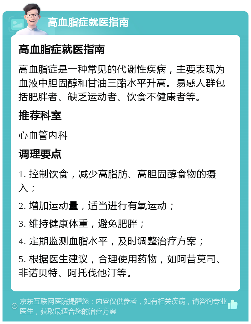 高血脂症就医指南 高血脂症就医指南 高血脂症是一种常见的代谢性疾病，主要表现为血液中胆固醇和甘油三酯水平升高。易感人群包括肥胖者、缺乏运动者、饮食不健康者等。 推荐科室 心血管内科 调理要点 1. 控制饮食，减少高脂肪、高胆固醇食物的摄入； 2. 增加运动量，适当进行有氧运动； 3. 维持健康体重，避免肥胖； 4. 定期监测血脂水平，及时调整治疗方案； 5. 根据医生建议，合理使用药物，如阿昔莫司、非诺贝特、阿托伐他汀等。