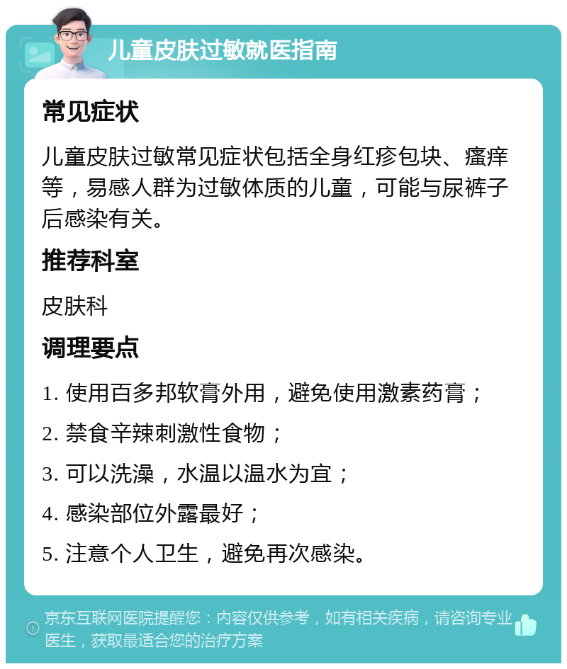 儿童皮肤过敏就医指南 常见症状 儿童皮肤过敏常见症状包括全身红疹包块、瘙痒等，易感人群为过敏体质的儿童，可能与尿裤子后感染有关。 推荐科室 皮肤科 调理要点 1. 使用百多邦软膏外用，避免使用激素药膏； 2. 禁食辛辣刺激性食物； 3. 可以洗澡，水温以温水为宜； 4. 感染部位外露最好； 5. 注意个人卫生，避免再次感染。