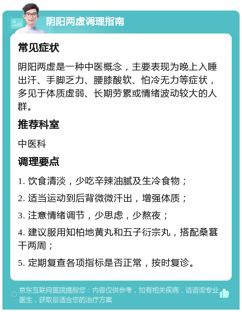 阴阳两虚调理指南 常见症状 阴阳两虚是一种中医概念，主要表现为晚上入睡出汗、手脚乏力、腰膝酸软、怕冷无力等症状，多见于体质虚弱、长期劳累或情绪波动较大的人群。 推荐科室 中医科 调理要点 1. 饮食清淡，少吃辛辣油腻及生冷食物； 2. 适当运动到后背微微汗出，增强体质； 3. 注意情绪调节，少思虑，少熬夜； 4. 建议服用知柏地黄丸和五子衍宗丸，搭配桑葚干两周； 5. 定期复查各项指标是否正常，按时复诊。