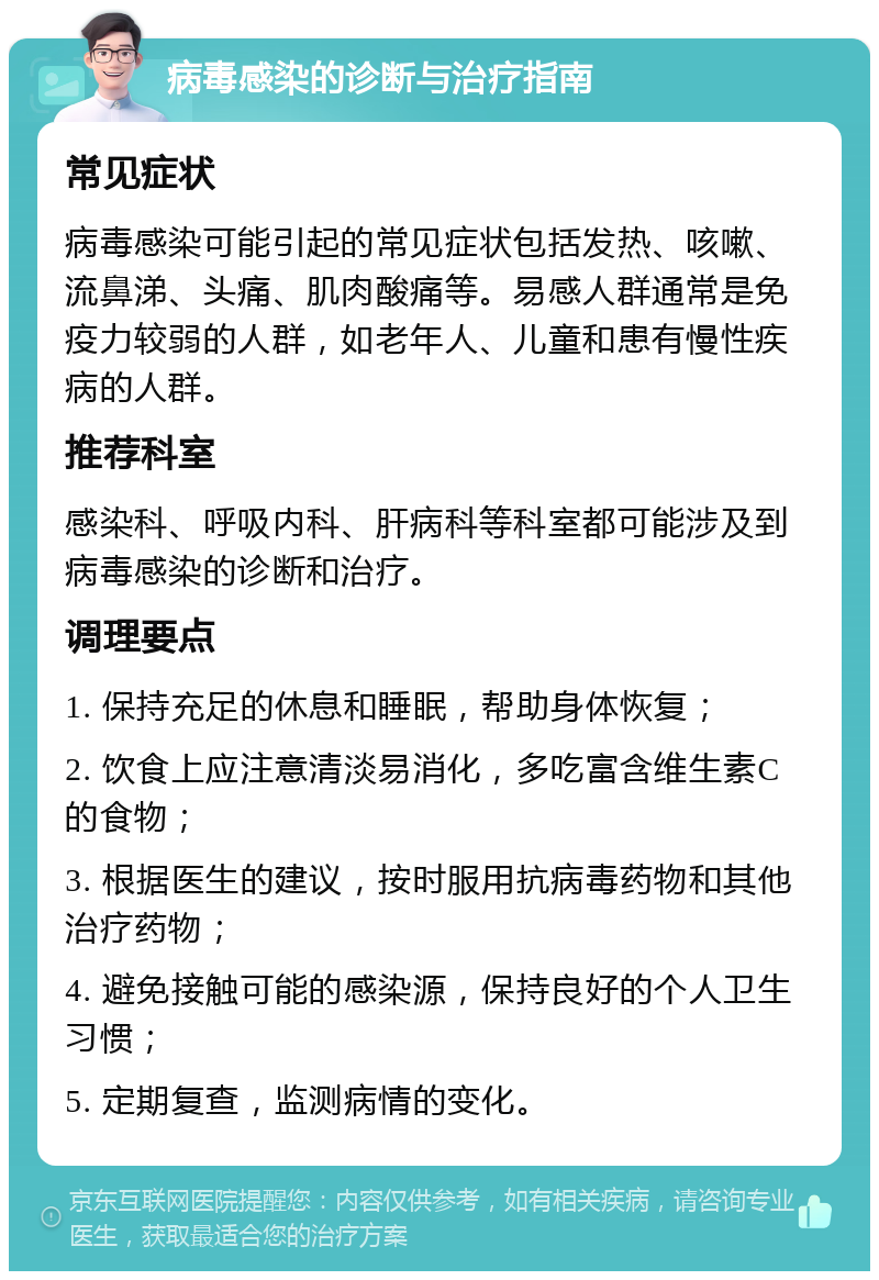 病毒感染的诊断与治疗指南 常见症状 病毒感染可能引起的常见症状包括发热、咳嗽、流鼻涕、头痛、肌肉酸痛等。易感人群通常是免疫力较弱的人群，如老年人、儿童和患有慢性疾病的人群。 推荐科室 感染科、呼吸内科、肝病科等科室都可能涉及到病毒感染的诊断和治疗。 调理要点 1. 保持充足的休息和睡眠，帮助身体恢复； 2. 饮食上应注意清淡易消化，多吃富含维生素C的食物； 3. 根据医生的建议，按时服用抗病毒药物和其他治疗药物； 4. 避免接触可能的感染源，保持良好的个人卫生习惯； 5. 定期复查，监测病情的变化。