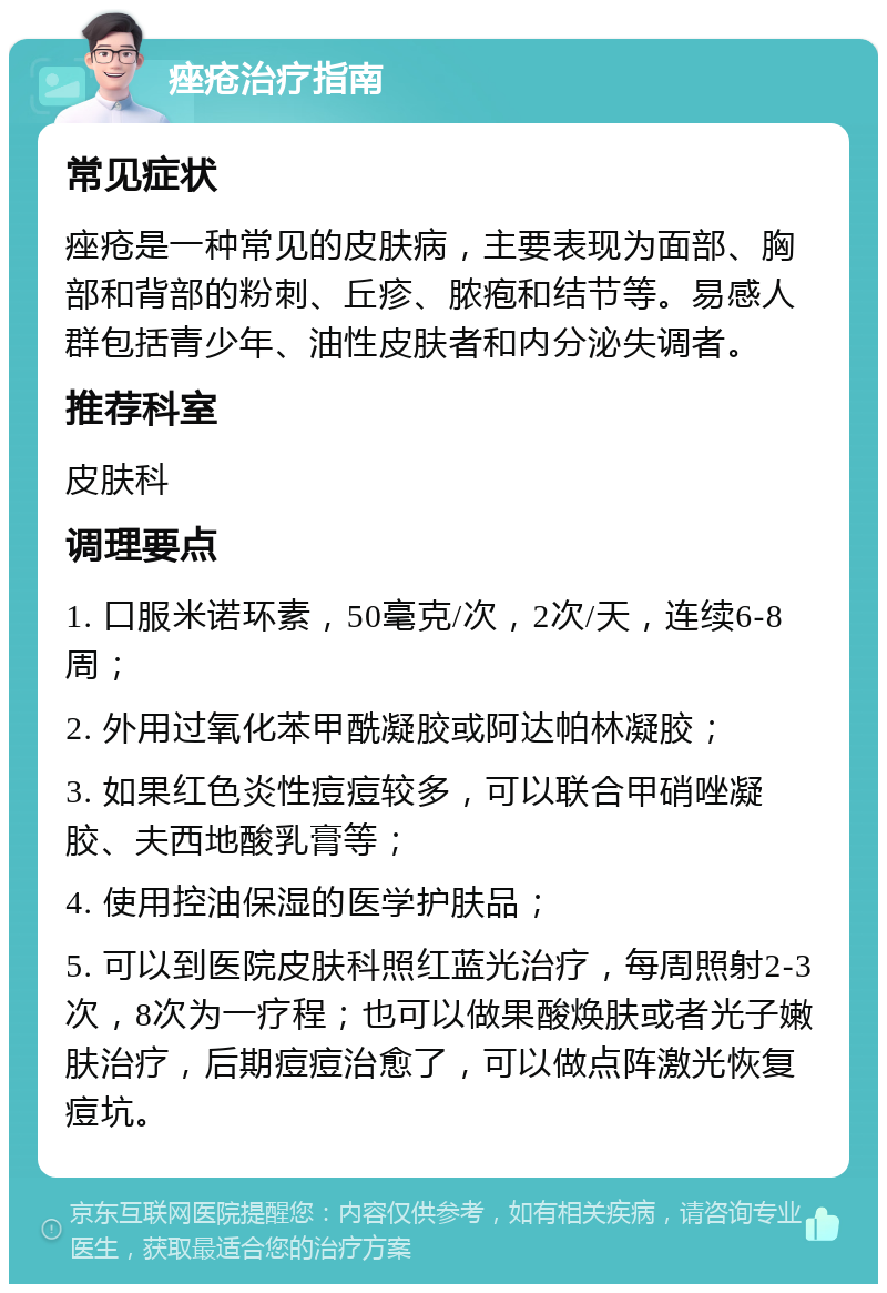 痤疮治疗指南 常见症状 痤疮是一种常见的皮肤病，主要表现为面部、胸部和背部的粉刺、丘疹、脓疱和结节等。易感人群包括青少年、油性皮肤者和内分泌失调者。 推荐科室 皮肤科 调理要点 1. 口服米诺环素，50毫克/次，2次/天，连续6-8周； 2. 外用过氧化苯甲酰凝胶或阿达帕林凝胶； 3. 如果红色炎性痘痘较多，可以联合甲硝唑凝胶、夫西地酸乳膏等； 4. 使用控油保湿的医学护肤品； 5. 可以到医院皮肤科照红蓝光治疗，每周照射2-3次，8次为一疗程；也可以做果酸焕肤或者光子嫩肤治疗，后期痘痘治愈了，可以做点阵激光恢复痘坑。