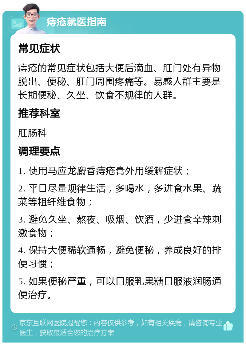 痔疮就医指南 常见症状 痔疮的常见症状包括大便后滴血、肛门处有异物脱出、便秘、肛门周围疼痛等。易感人群主要是长期便秘、久坐、饮食不规律的人群。 推荐科室 肛肠科 调理要点 1. 使用马应龙麝香痔疮膏外用缓解症状； 2. 平日尽量规律生活，多喝水，多进食水果、蔬菜等粗纤维食物； 3. 避免久坐、熬夜、吸烟、饮酒，少进食辛辣刺激食物； 4. 保持大便稀软通畅，避免便秘，养成良好的排便习惯； 5. 如果便秘严重，可以口服乳果糖口服液润肠通便治疗。